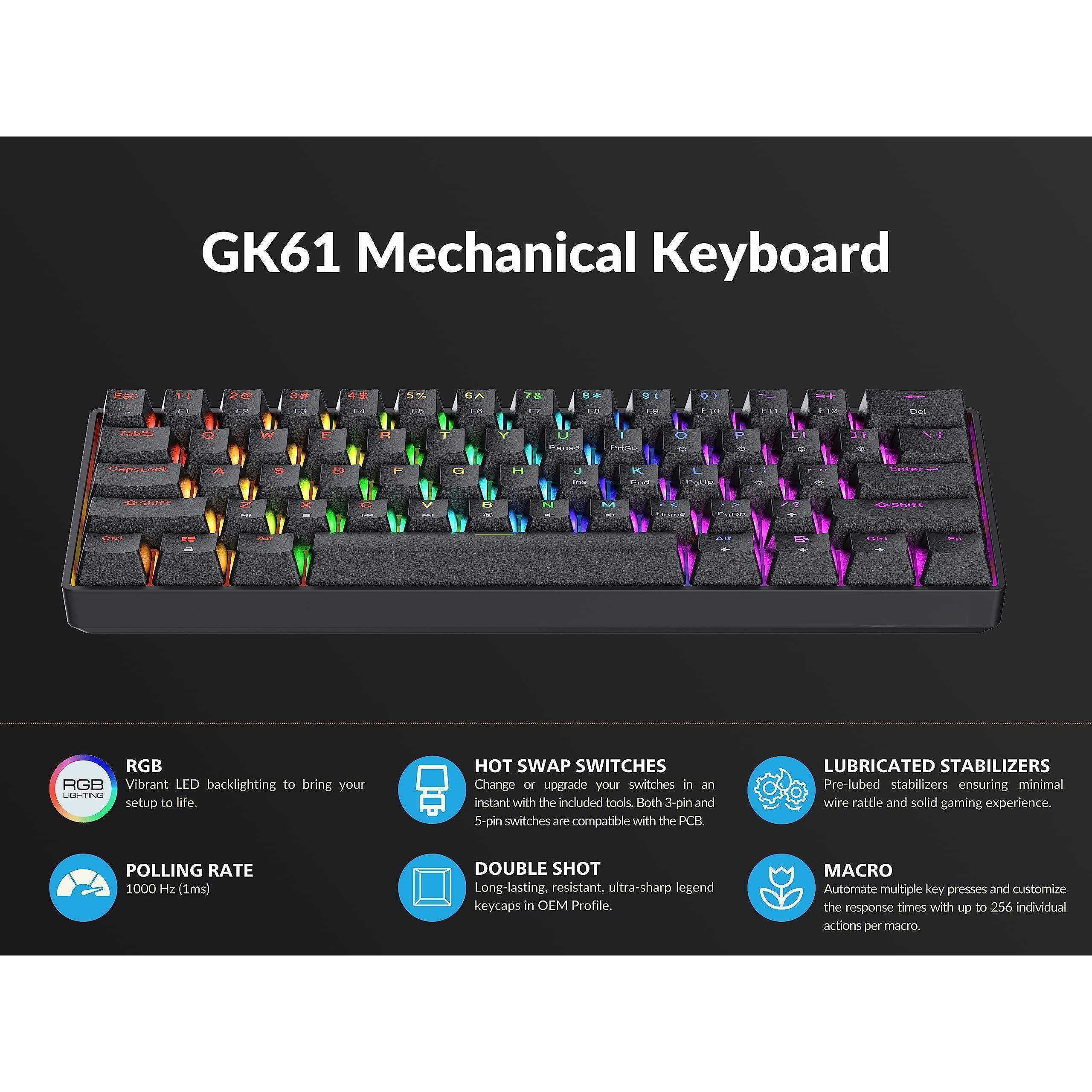 GK61 Mechanical Keyboard

- RGB Vibrant LED backlighting to bring your setup to life.
- HOT SWAP SWITCHES Change or upgrade your switches in an instant with the included tools. Both 3-pin and 5-pin switches are compatible with the PCB.
- POLLING RATE 1000 Hz (1ms)
- DOUBLE SHOT Long-lasting, resistant, ultra-sharp legend keycaps in OEM Profile.
- LUBRICATED STABILIZERS Pre-lubed stabilizers ensuring minimal wire rattle and solid gaming experience.
- MACRO Automate multiple key presses and customize the response times with up to 256 individual actions per macro