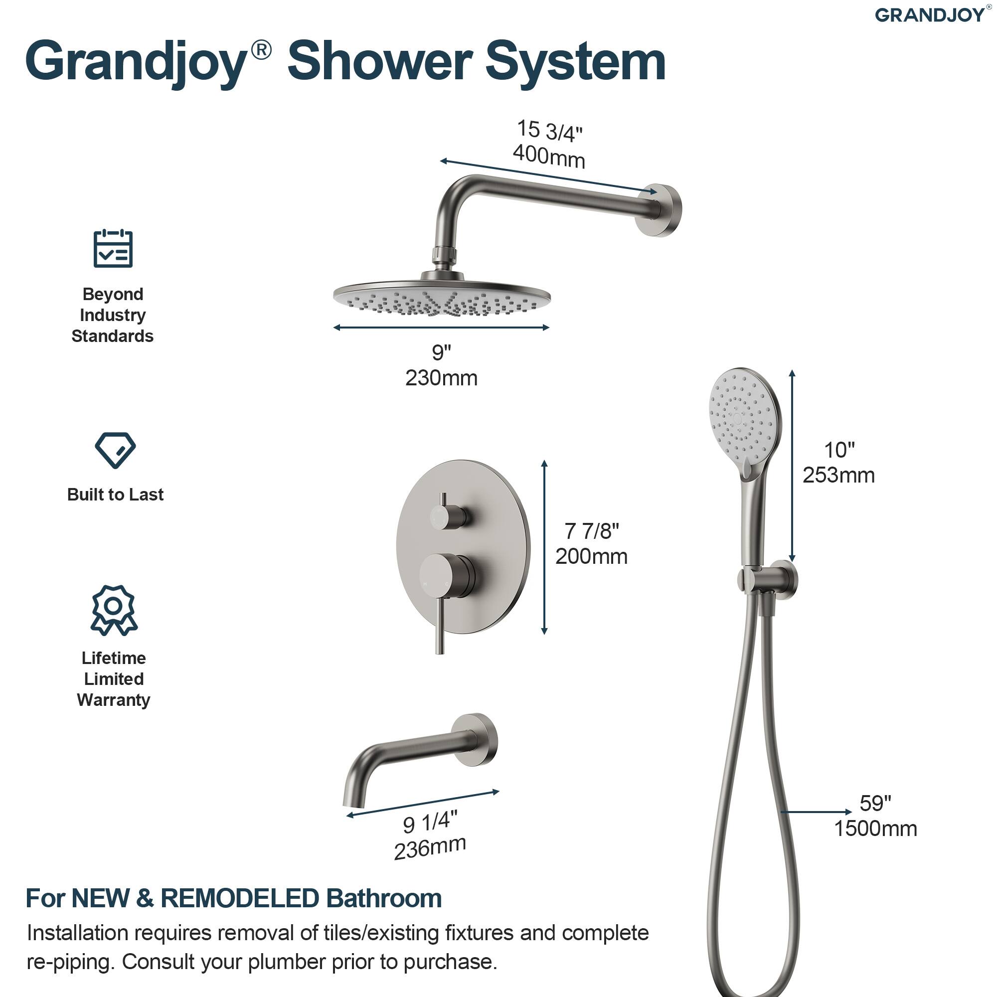 Grandjoy® Shower System

- Beyond Industry Standards
- Built to Last
- Lifetime Limited Warranty

15 3/4" 400mm

9" 230mm

7 7/8" 200mm

9 1/4" 236mm

59" 1500mm

For NEW & REMODELED Bathroom

Installation requires removal of tiles/existing fixtures and complete re-piping. Consult your plumber prior to purchase.