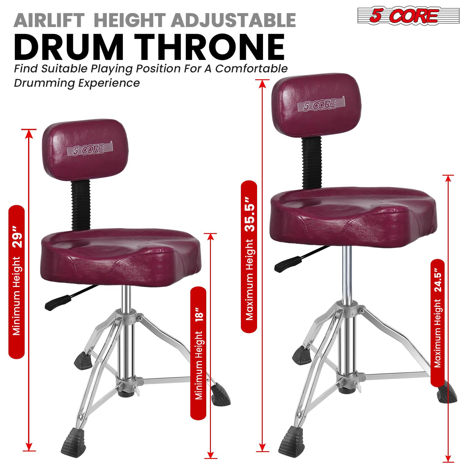 AIRLIFT HEIGHT ADJUSTABLE DRUM THRONE  
Find Suitable Playing Position For A Comfortable Drumming Experience  

5 CORE  

Minimum Height: 18"  
Maximum Height: 24.5"  

Minimum Height: 29"  
Maximum Height: 35.5"
