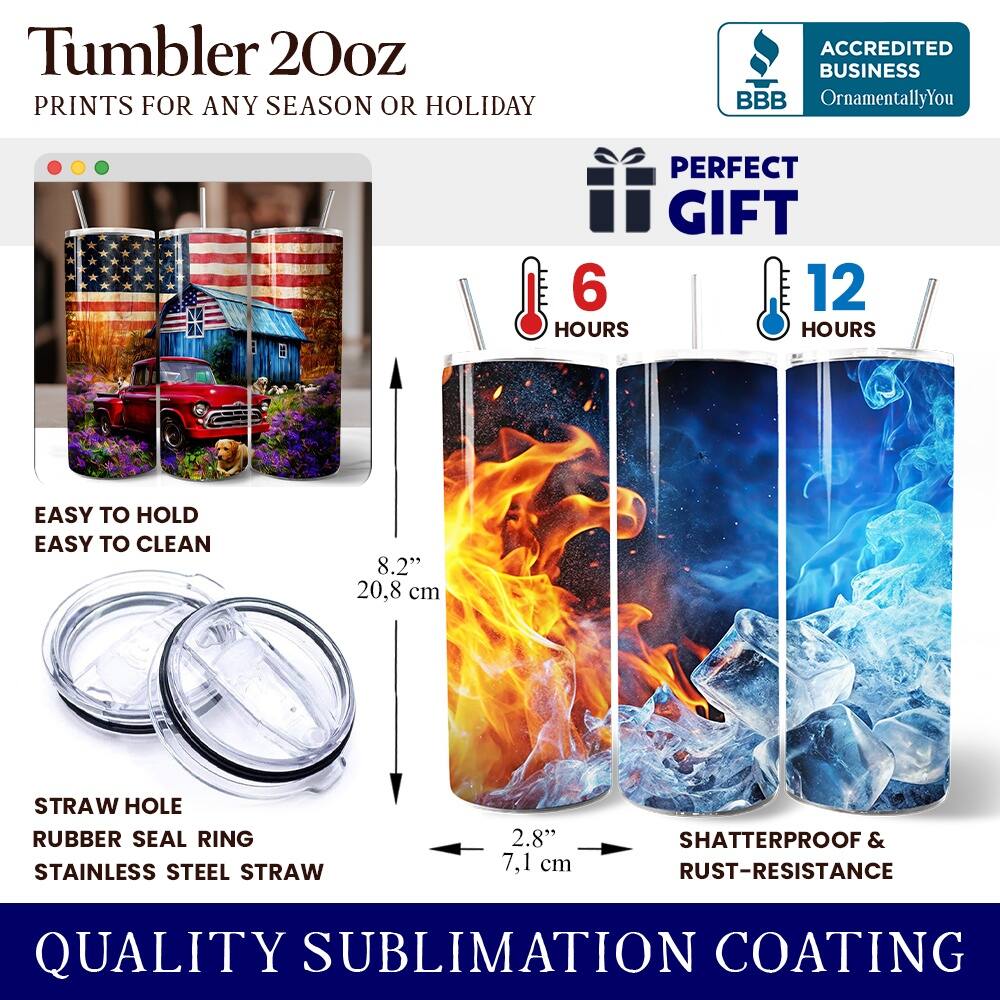 Tumbler 20oz  
PRINTS FOR ANY SEASON OR HOLIDAY  
ACCREDITED BUSINESS BBB OrnamentallyYou  
PERFECT GIFT  
6 HOURS  
12 HOURS  
EASY TO HOLD  
EASY TO CLEAN  
8.2" (20.8 cm)  
STRAW HOLE  
RUBBER SEAL RING  
STAINLESS STEEL STRAW  
2.8" (7.1 cm)  
SHATTERPROOF & RUST-RESISTANCE  
QUALITY SUBLIMATION COATING
