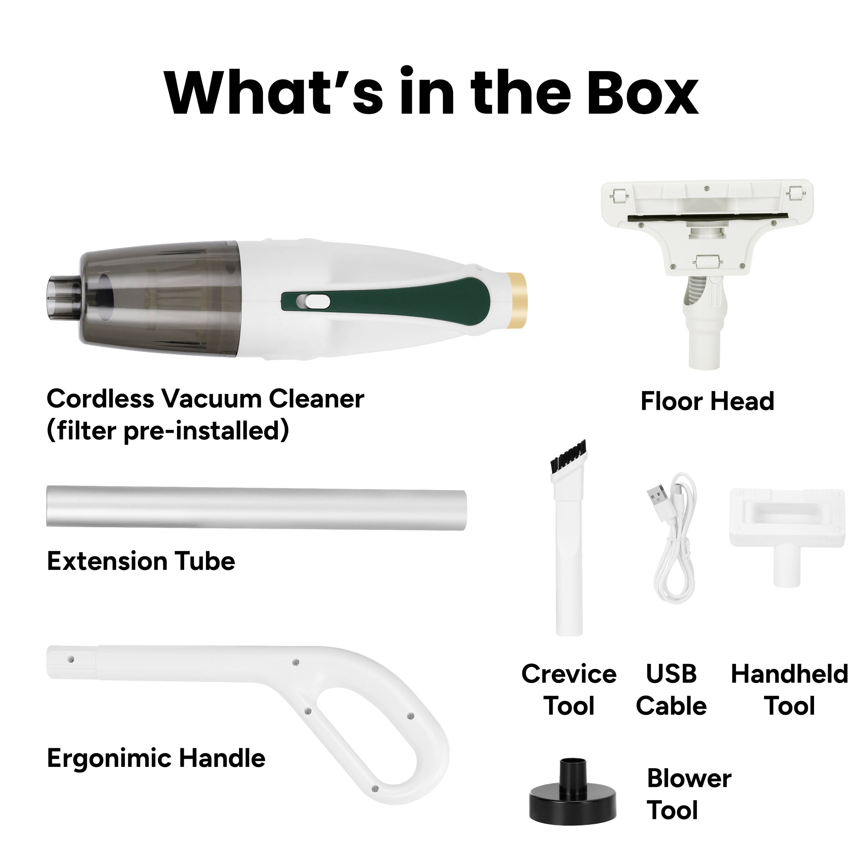 What's in the Box

- Cordless Vacuum Cleaner (filter pre-installed)
- Floor Head
- Extension Tube
- Ergonomic Handle
- Crevice Tool
- USB Cable
- Handheld Tool
- Blower Tool