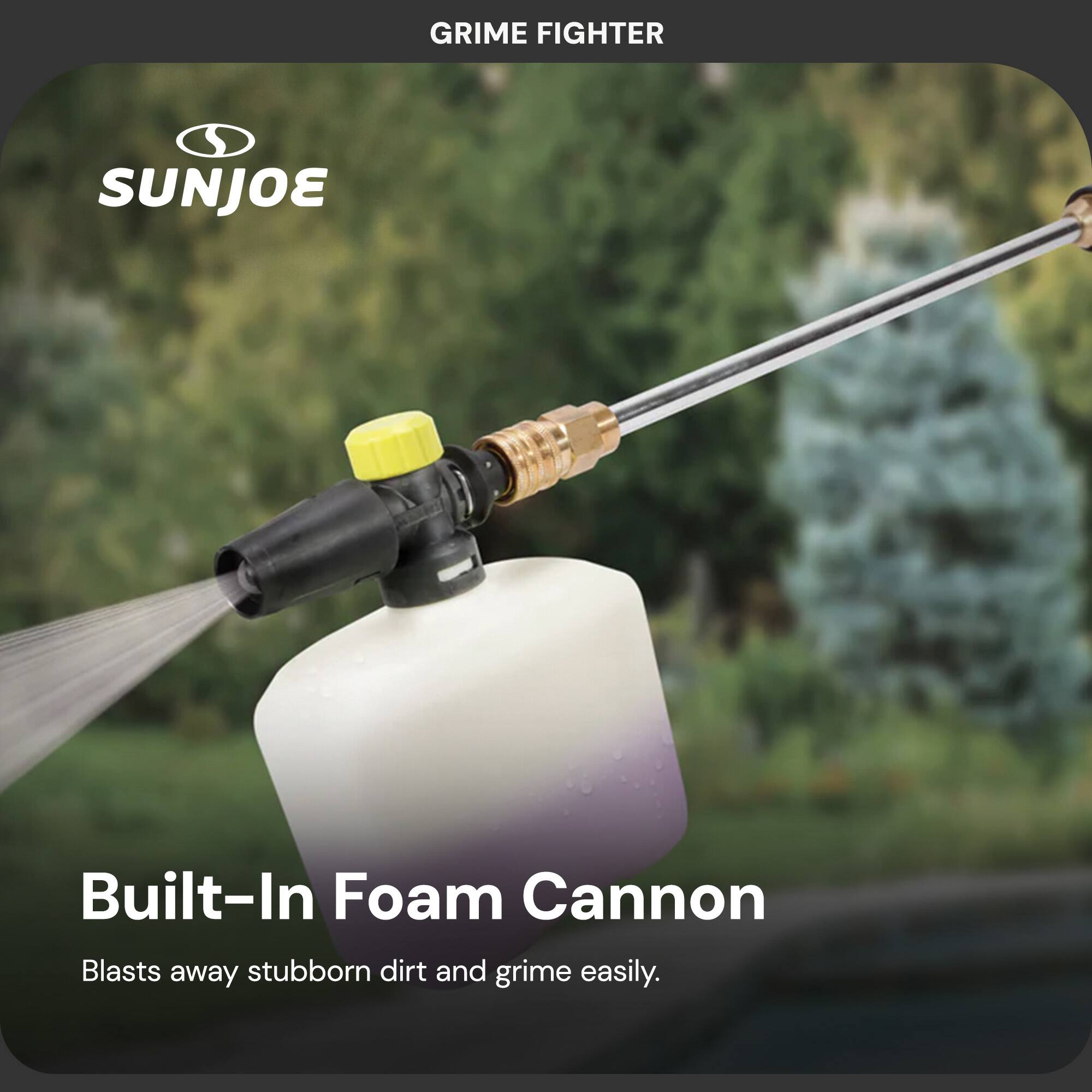 GRIME FIGHTER

SUNJOE

Built-In Foam Cannon

Blasts away stubborn dirt and grime easily.
