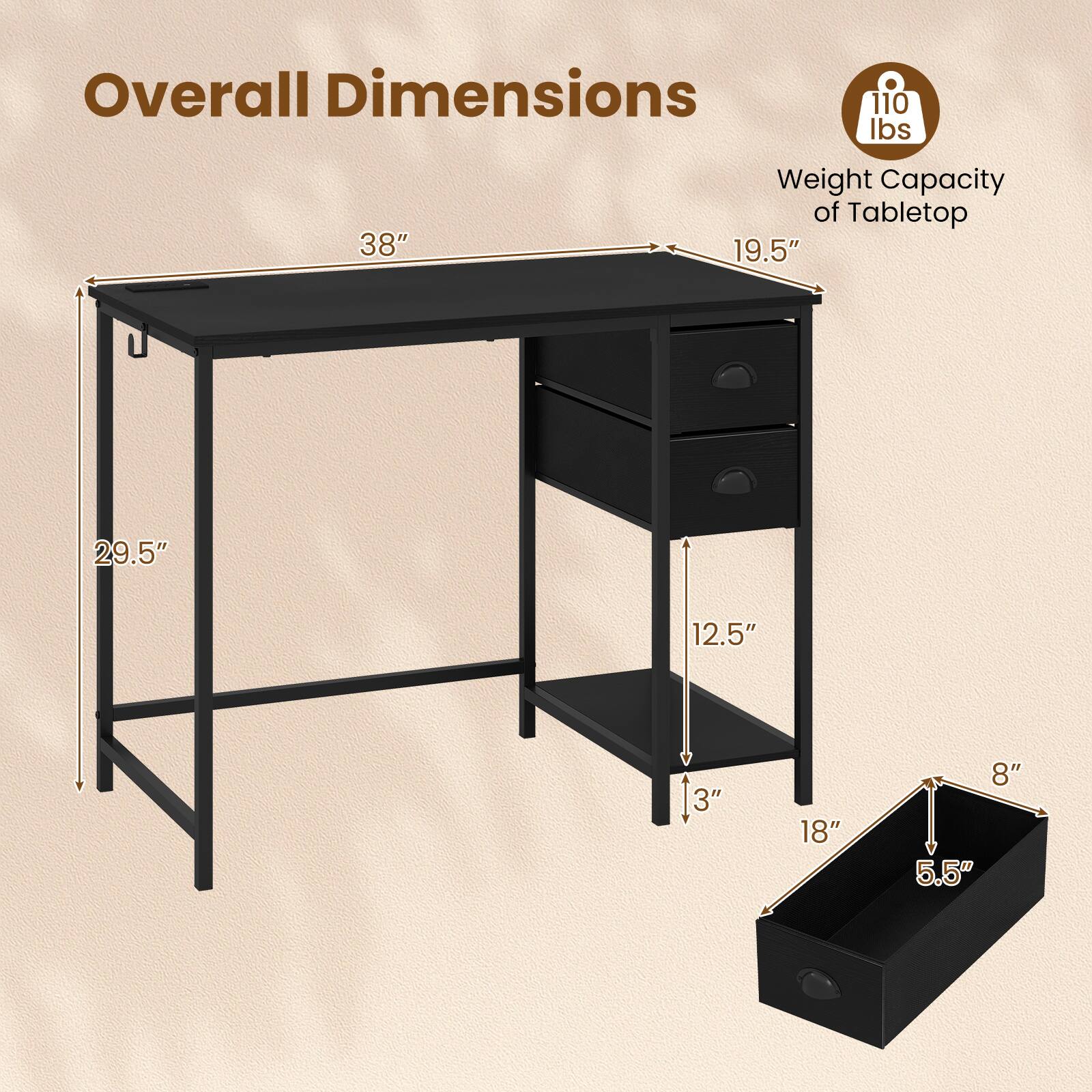 Overall Dimensions:  
- Length: 38"  
- Width: 19.5"  
- Height: 29.5"  

Weight Capacity of Tabletop: 110 lbs  

Drawer Dimensions:  
- Width: 18"  
- Height: 5.5"  
- Depth: 8"  
- Shelf Height: 12.5"  
- Shelf Depth: 3"