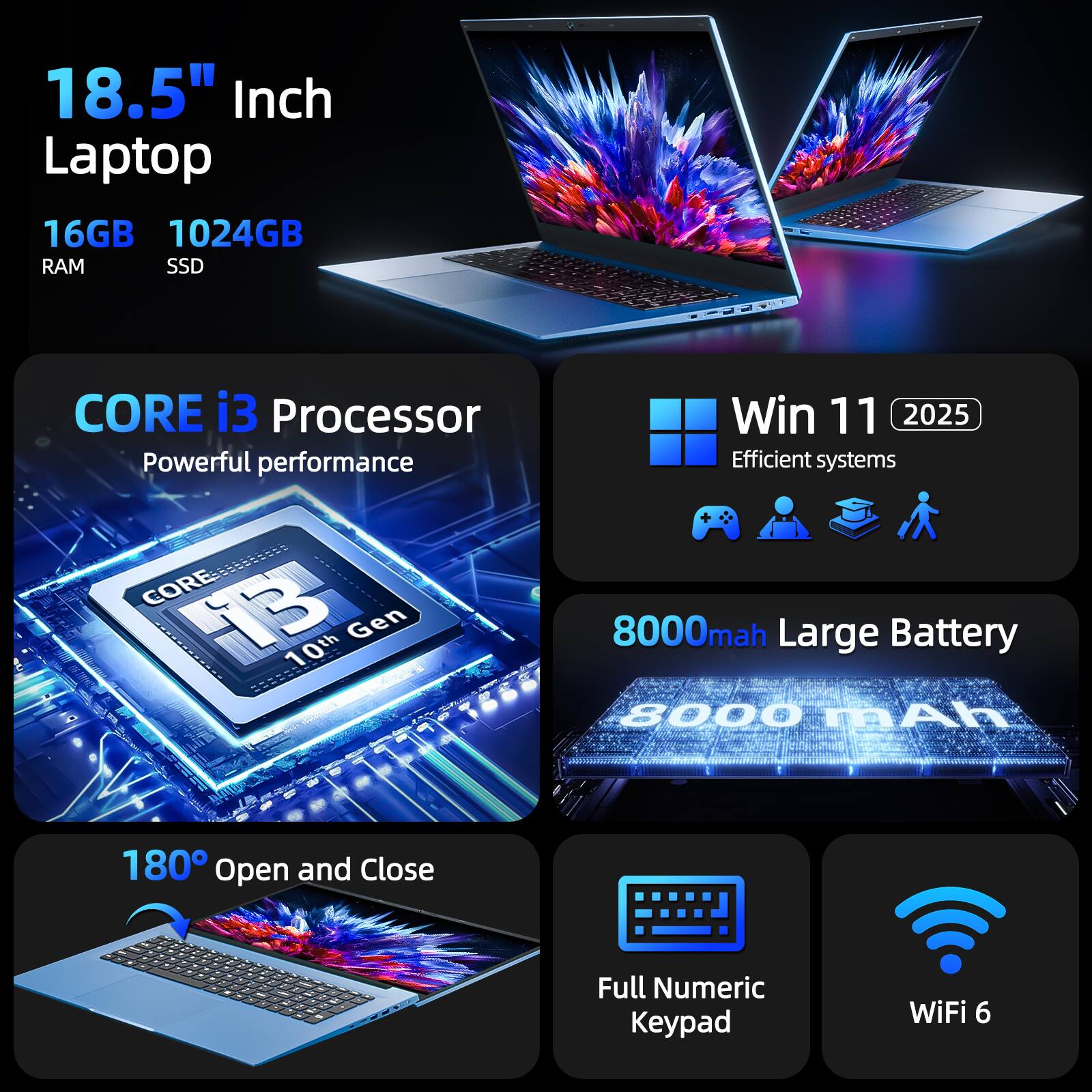 18.5" Inch Laptop  
16GB RAM  
1024GB SSD  
CORE i3 Processor  
Powerful performance  
CORE i3 10th Gen  
Win 11 2025  
Efficient systems  
8000mAh Large Battery  
180° Open and Close  
Full Numeric Keypad  
WiFi 6