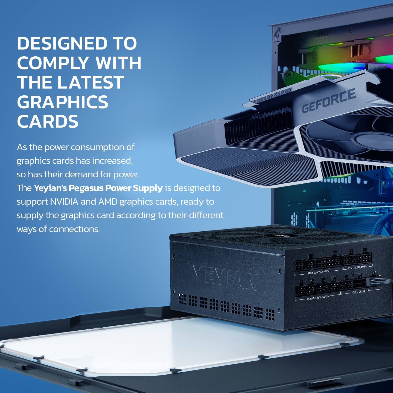 DESIGNED TO COMPLY WITH THE LATEST GRAPHICS CARDS

As the power consumption of graphics cards has increased, so has their demand for power. The Yeyian's Pegasus Power Supply is designed to support NVIDIA and AMD graphics cards, ready to supply the graphics card according to their different ways of connections.