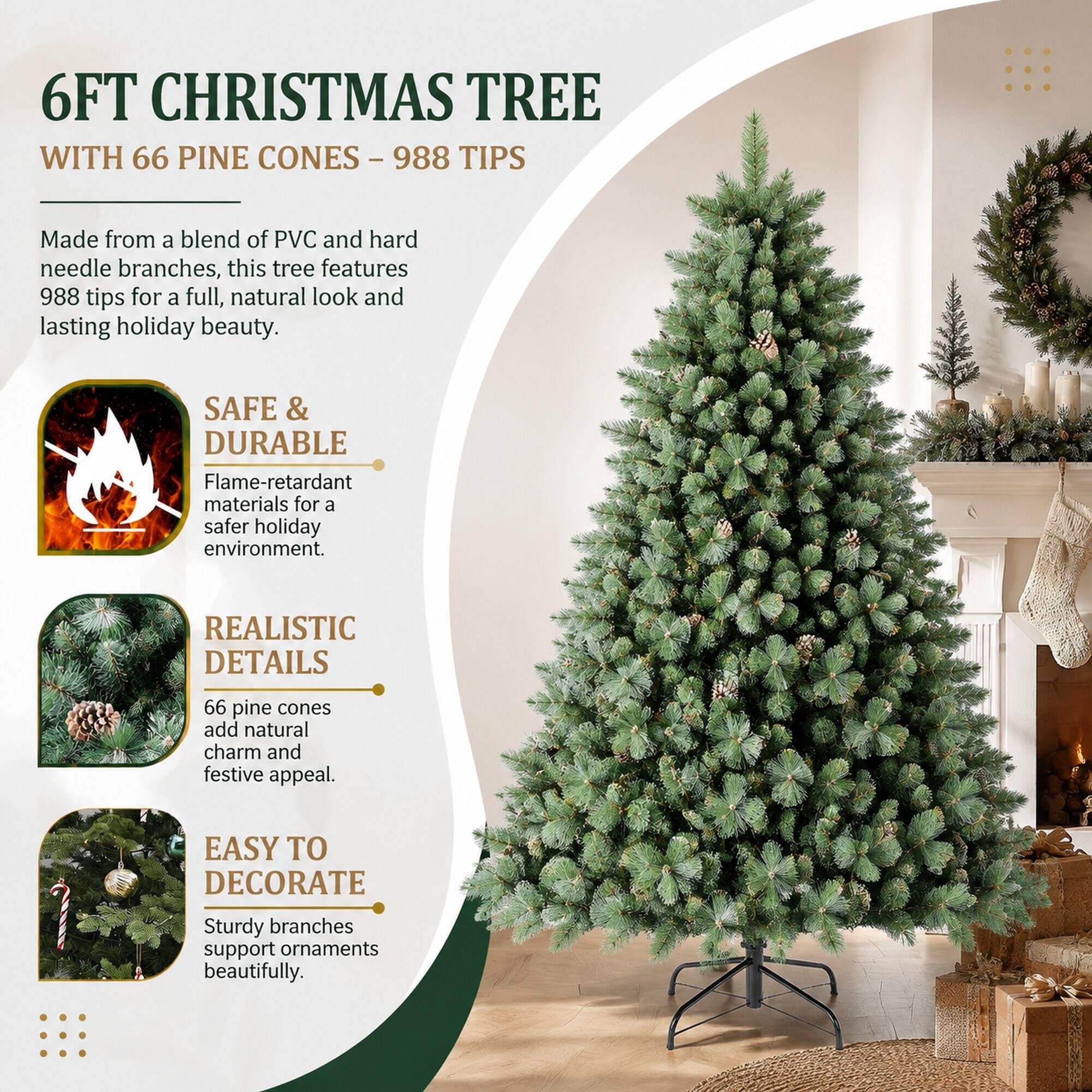 6FT CHRISTMAS TREE WITH 66 PINE CONES - 988 TIPS

Made from a blend of PVC and hard needle branches, this tree features 988 tips for a full, natural look and lasting holiday beauty.

SAFE & DURABLE
Flame-retardant materials for a safer holiday environment.

REALISTIC DETAILS
66 pine cones add natural charm and festive appeal.

EASY TO DECORATE
Sturdy branches support ornaments beautifully.