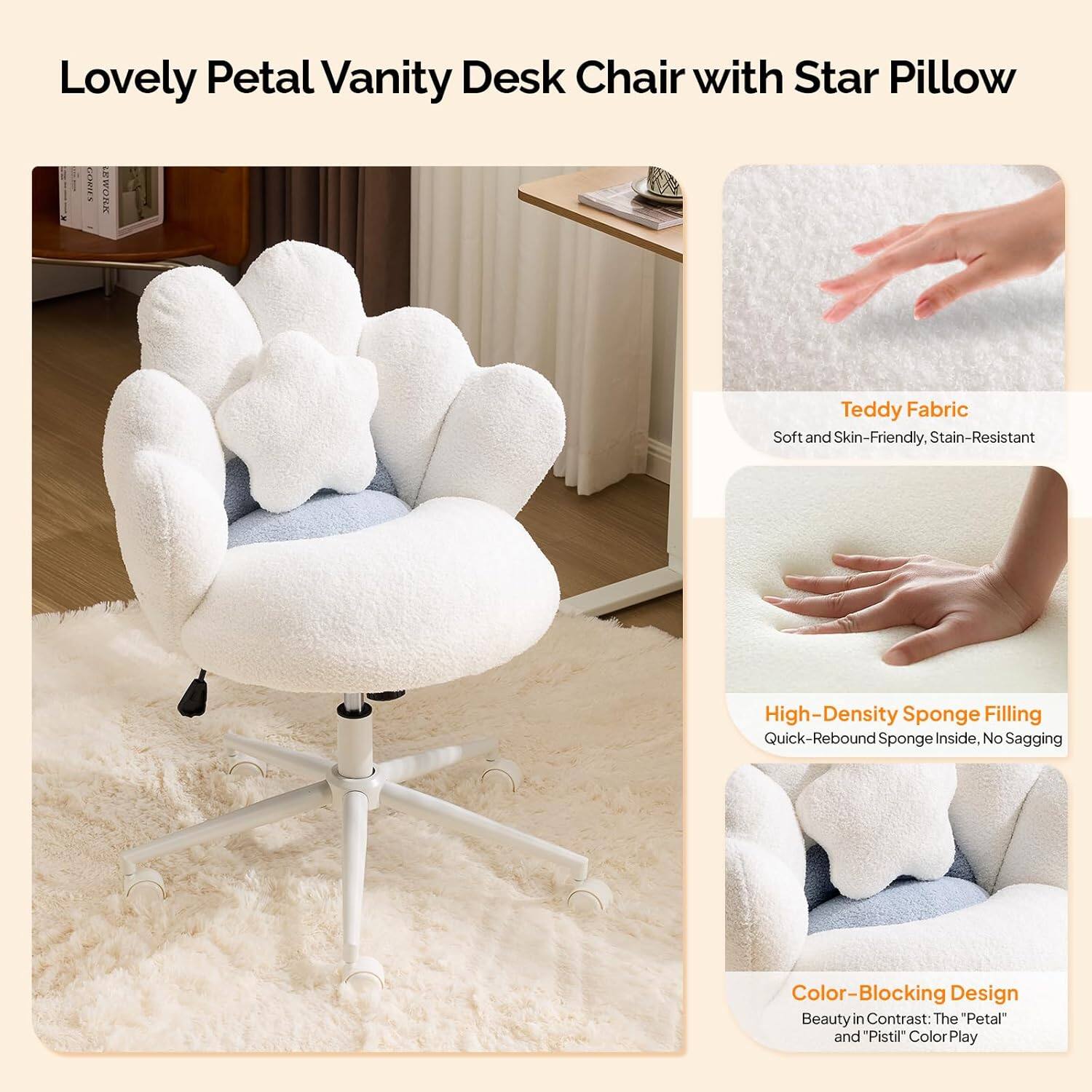 Lovely Petal Vanity Desk Chair with Star Pillow

- VDM Teddy Fabric: Soft and Skin-Friendly, Stain-Resistant
- High-Density Sponge Filling: Quick-Rebound Sponge Inside, No Sagging
- Color-Blocking Design: Beauty in Contrast: The "Petal" and "Pistil" Color Play