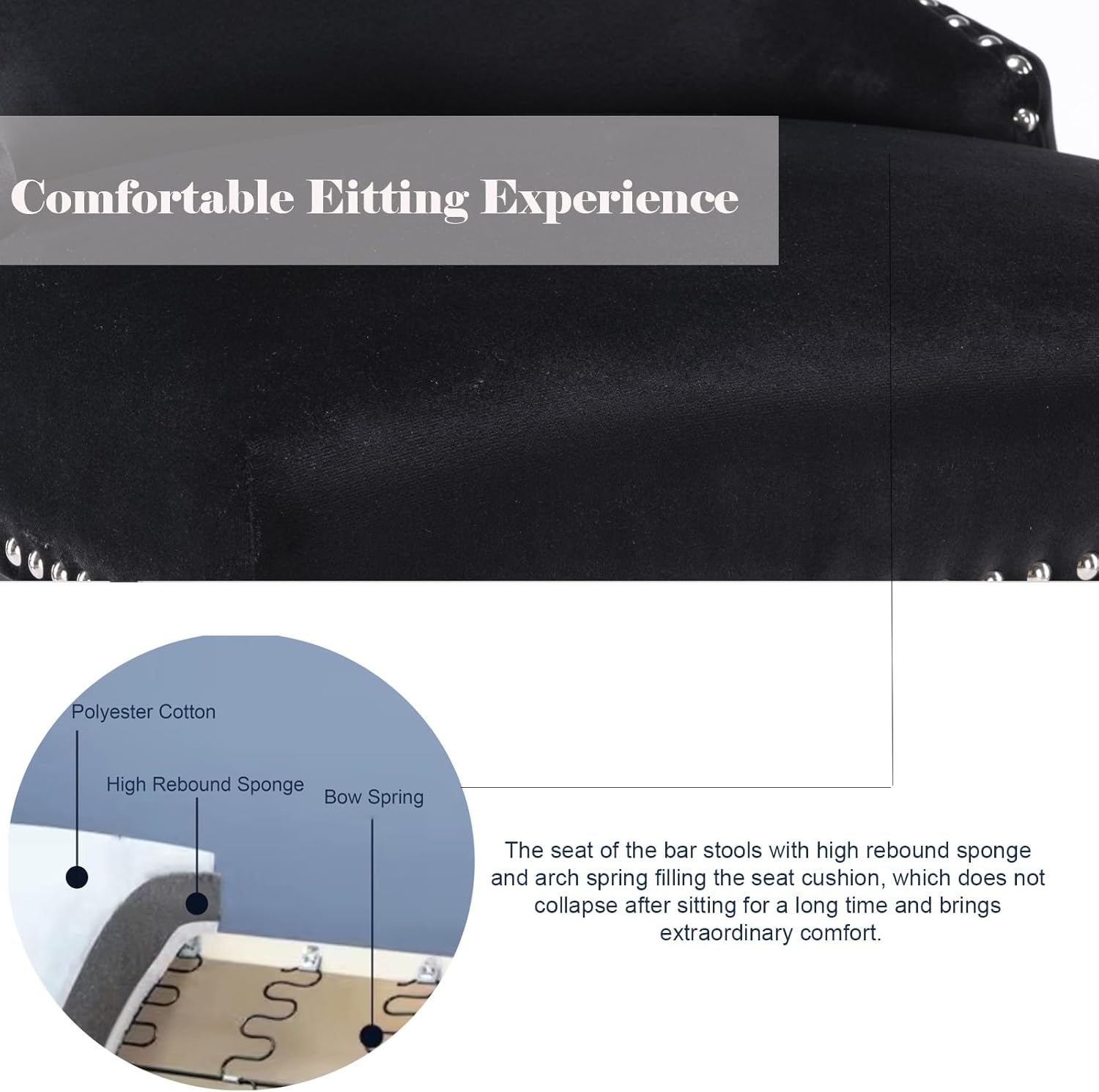 Comfortable Editing Experience

The seat of the bar stools with high rebound sponge and arch spring filling the seat cushion, which does not collapse after sitting for a long time and brings extraordinary comfort.

- Polyester Cotton
- High Rebound Sponge
- Bow Spring