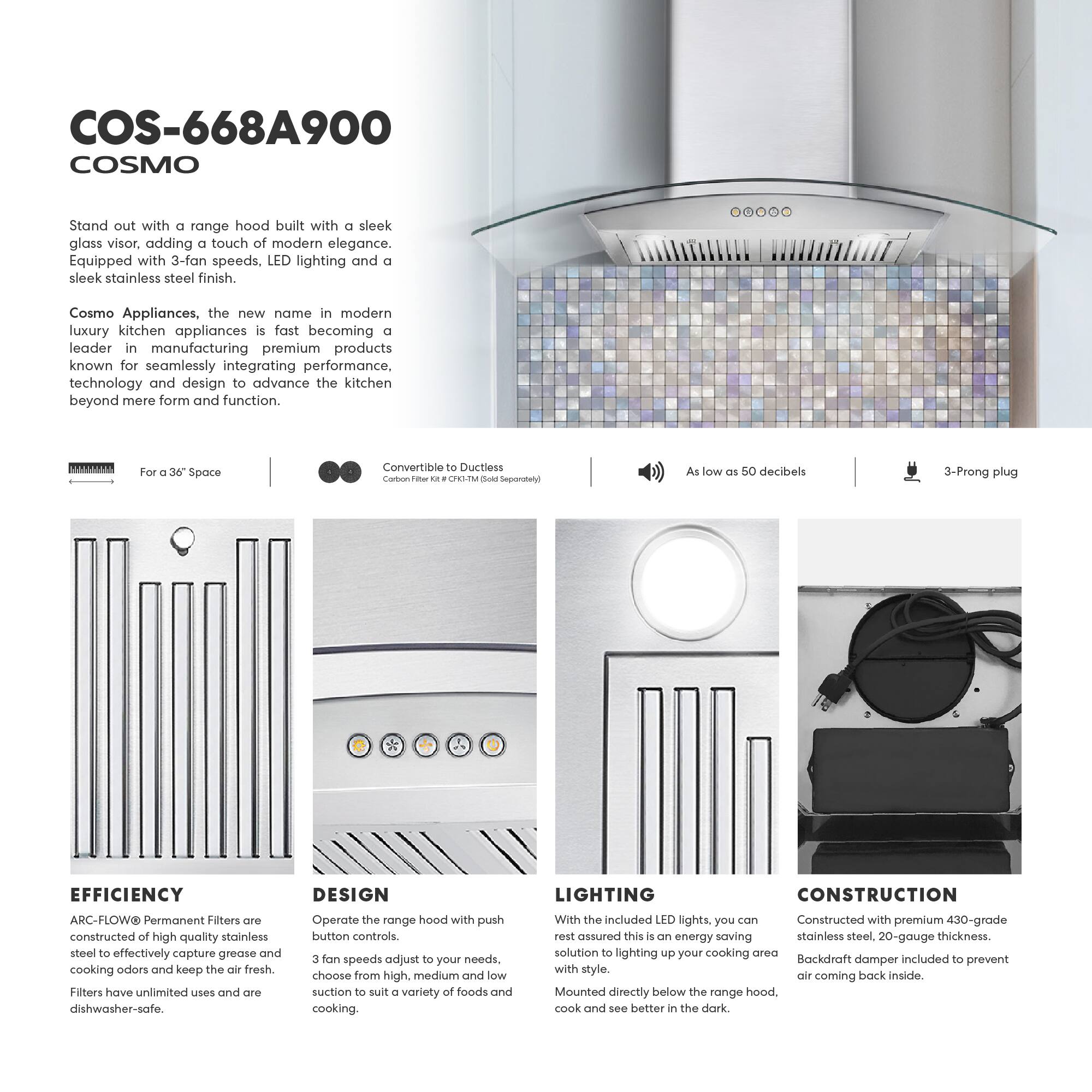 COS-668A900 COSMO

Stand out with a range hood built with a sleek glass visor, adding a touch of modern elegance. Equipped with 3-fan speeds, LED lighting, and a sleek stainless steel finish.

Cosmo Appliances, the new name in modern luxury kitchen appliances, is fast becoming a leader in manufacturing premium products known for seamlessly integrating performance, technology, and design to advance the kitchen beyond mere form and function.

For a 36" Space  
Convertible to Ductless  
Carbon Filter Kit - CFH-1M (Sold Separately)

As low as 50 decibels  
3-Prong plug

EFFICIENCY  
ARC-FLOW® Permanent Filters are constructed of high-quality stainless steel to effectively capture grease and cooking odors and keep the air fresh. Filters have unlimited uses and are dishwasher-safe.

DESIGN  
Operate the range hood with push button controls. 3 fan speeds adjust to your needs. Choose from high, medium, and low suction to suit a variety of foods and cooking.

LIGHTING  
With the included LED lights, you can rest assured this is an energy-saving solution to lighting up your cooking area with style. Mounted directly below the range hood, cook and