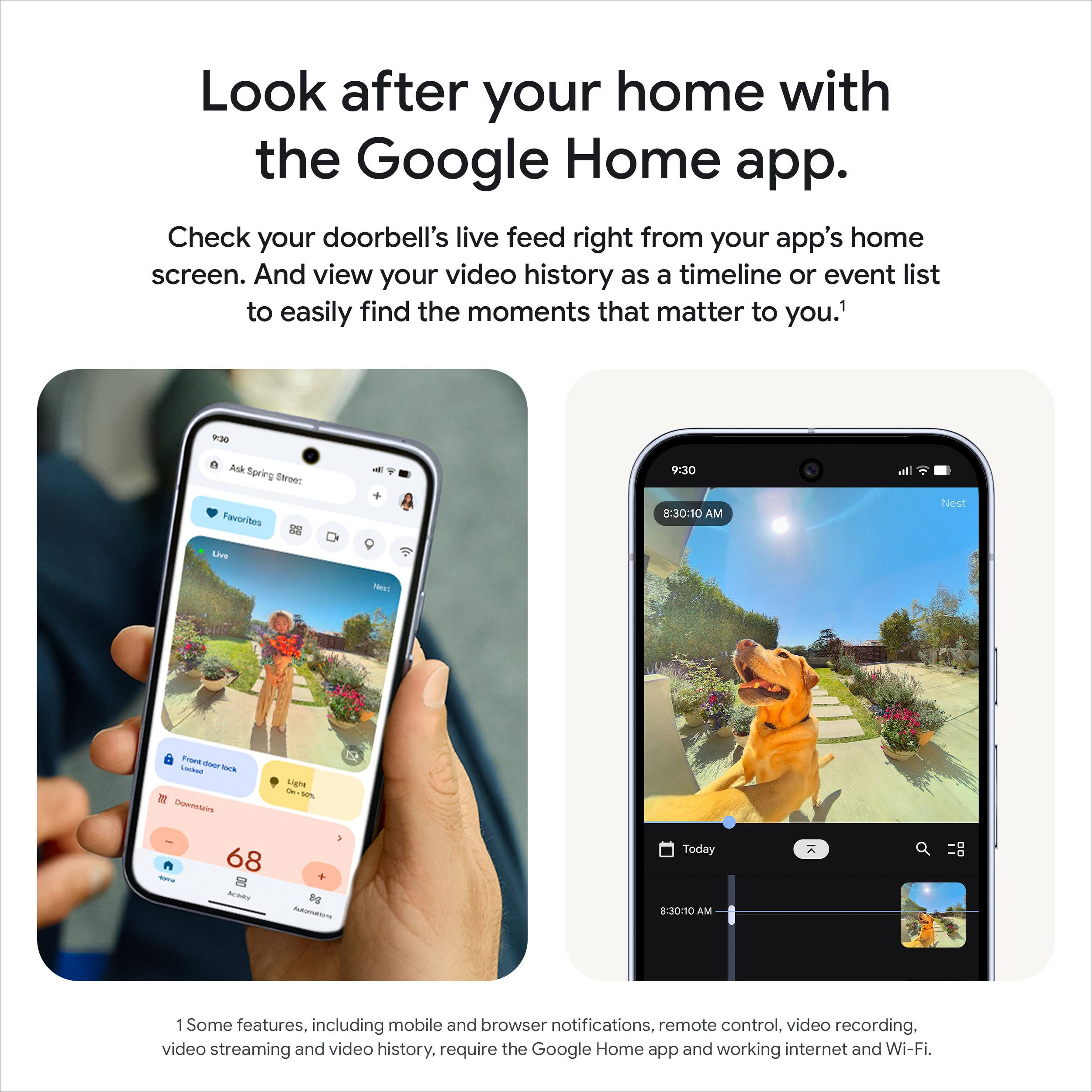 Look after your home with the Google Home app.

Check your doorbell's live feed right from your app's home screen. And view your video history as a timeline or event list to easily find the moments that matter to you.¹

Some features, including mobile and browser notifications, remote control, video recording, video streaming and video history, require the Google Home app and working internet and Wi-Fi.