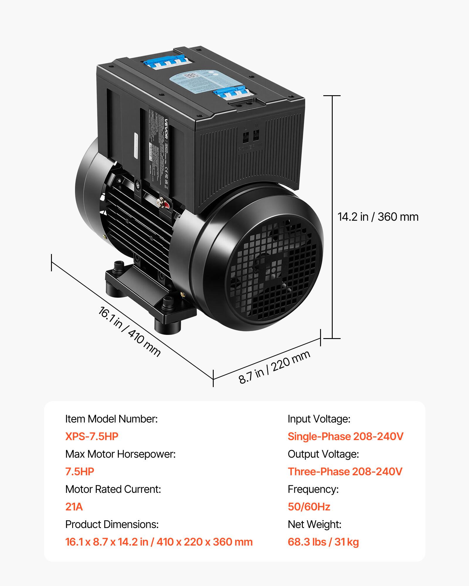 VEVOR

14.2 in / 360 mm  
16.1 in / 410 mm  
8.7 in / 220 mm  

Item Model Number: XPS-7.5HP  
Max Motor Horsepower: 7.5HP  
Motor Rated Current: 21A  
Product Dimensions: 16.1 x 8.7 x 14.2 in / 410 x 220 x 360 mm  

Input Voltage: Single-Phase 208-240V  
Output Voltage: Three-Phase 208-240V  
Frequency: 50/60Hz  
Net Weight: 68.3 lbs / 31 kg