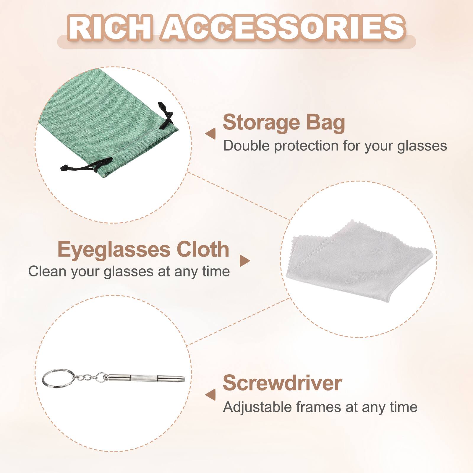 RICH ACCESSORIES

Storage Bag
Double protection for your glasses

Eyeglasses Cloth
Clean your glasses at any time

Screwdriver
Adjustable frames at any time