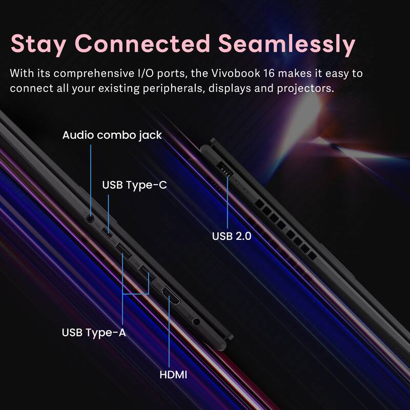 Stay Connected Seamlessly

With its comprehensive I/O ports, the Vivobook 16 makes it easy to connect all your existing peripherals, displays and projectors.

- Audio combo jack
- USB Type-C
- USB 2.0
- USB Type-A
- HDMI