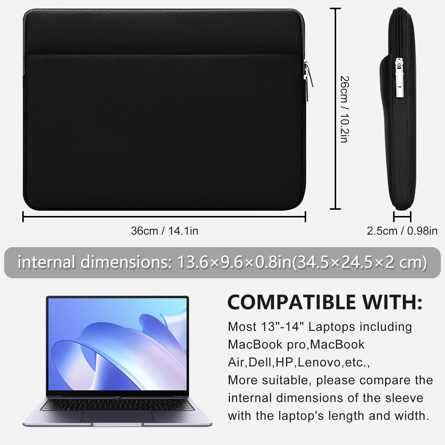 / 26cm 10.2in  
36cm /  
H 2.5cm / 0.98in  
internal dimensions: 13.6x9.6x0.8in(34.5x24.5 cm)  
COMPATIBLE WITH: Most 13"-14" Laptops including MacBook pro, MacBook Air, Dell, HP, Lenovo, etc., More suitable, please compare the internal dimensions of the sleeve with the laptop's length and width.