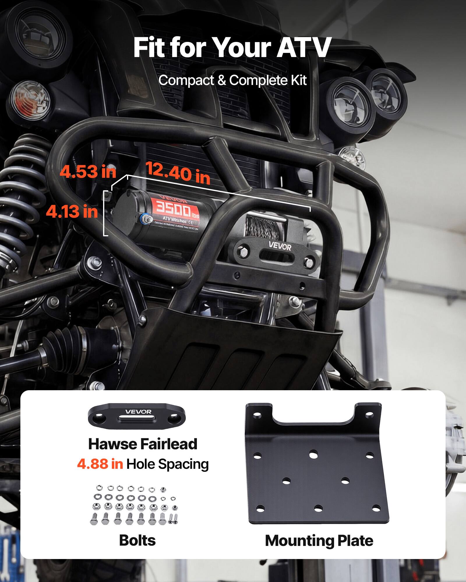 Fit for Your ATV  
Compact & Complete Kit  

4.53 in  
4.13 in  
12.40 in  

ATV Wincher - 3500 lbs  

VEVOR Hawse Fairlead  
4.88 in Hole Spacing  

Bolts  
Mounting Plate