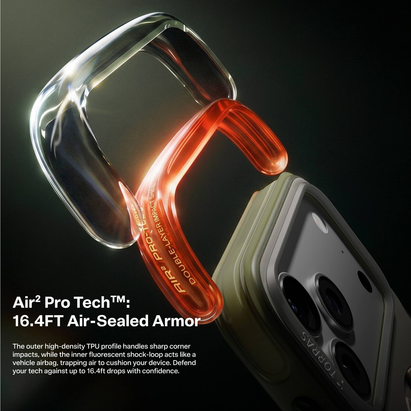 Air² Pro Tech™:  
16.4FT Air-Sealed Armor  

The outer high-density TPU profile handles sharp corner impacts, while the inner fluorescent shock-loop acts like a vehicle airbag, trapping air to cushion your device. Defend your tech against up to 16.4ft drops with confidence.  

TORRAS