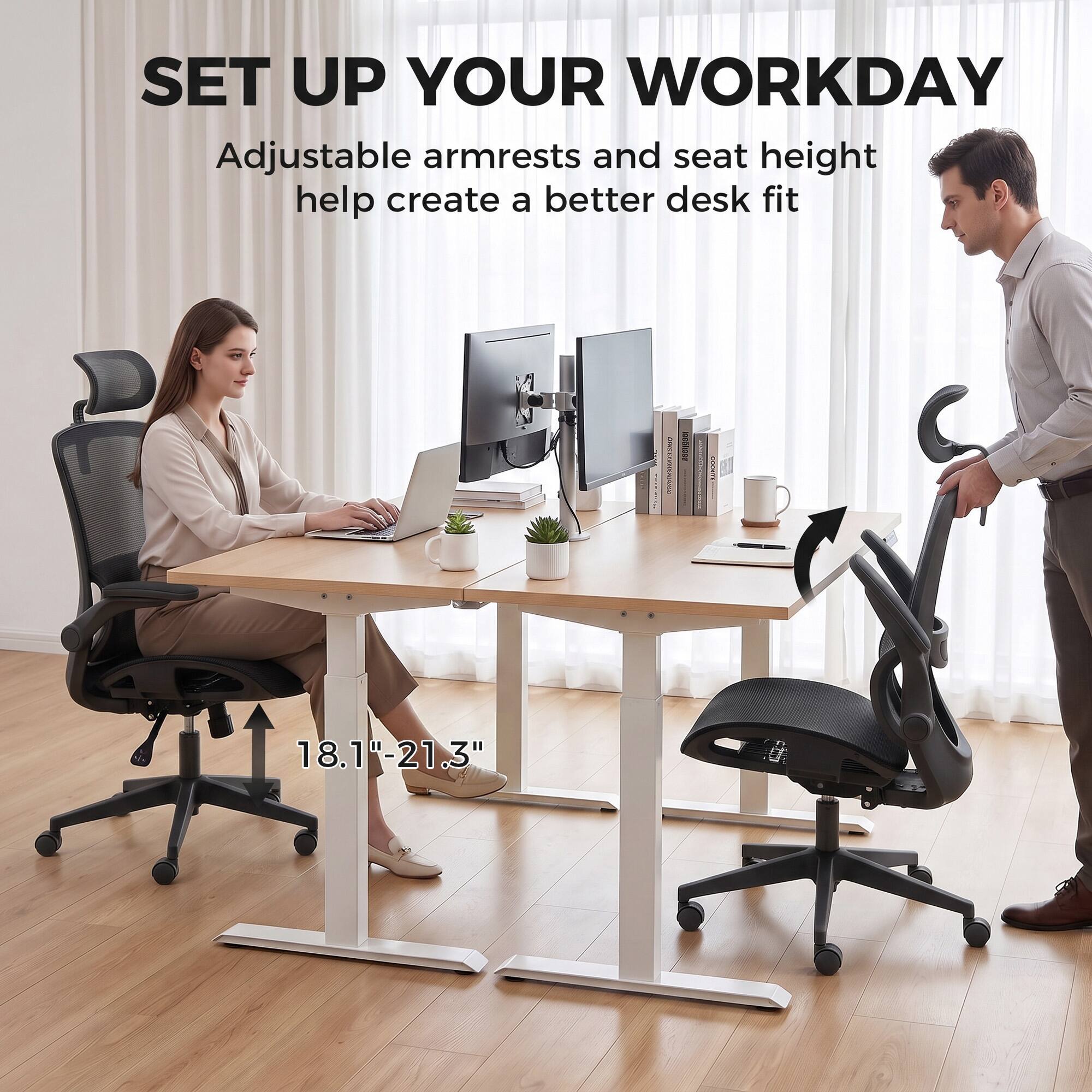 SET UP YOUR WORKDAY  
Adjustable armrests and seat height help create a better desk fit  
18.1"-21.3"