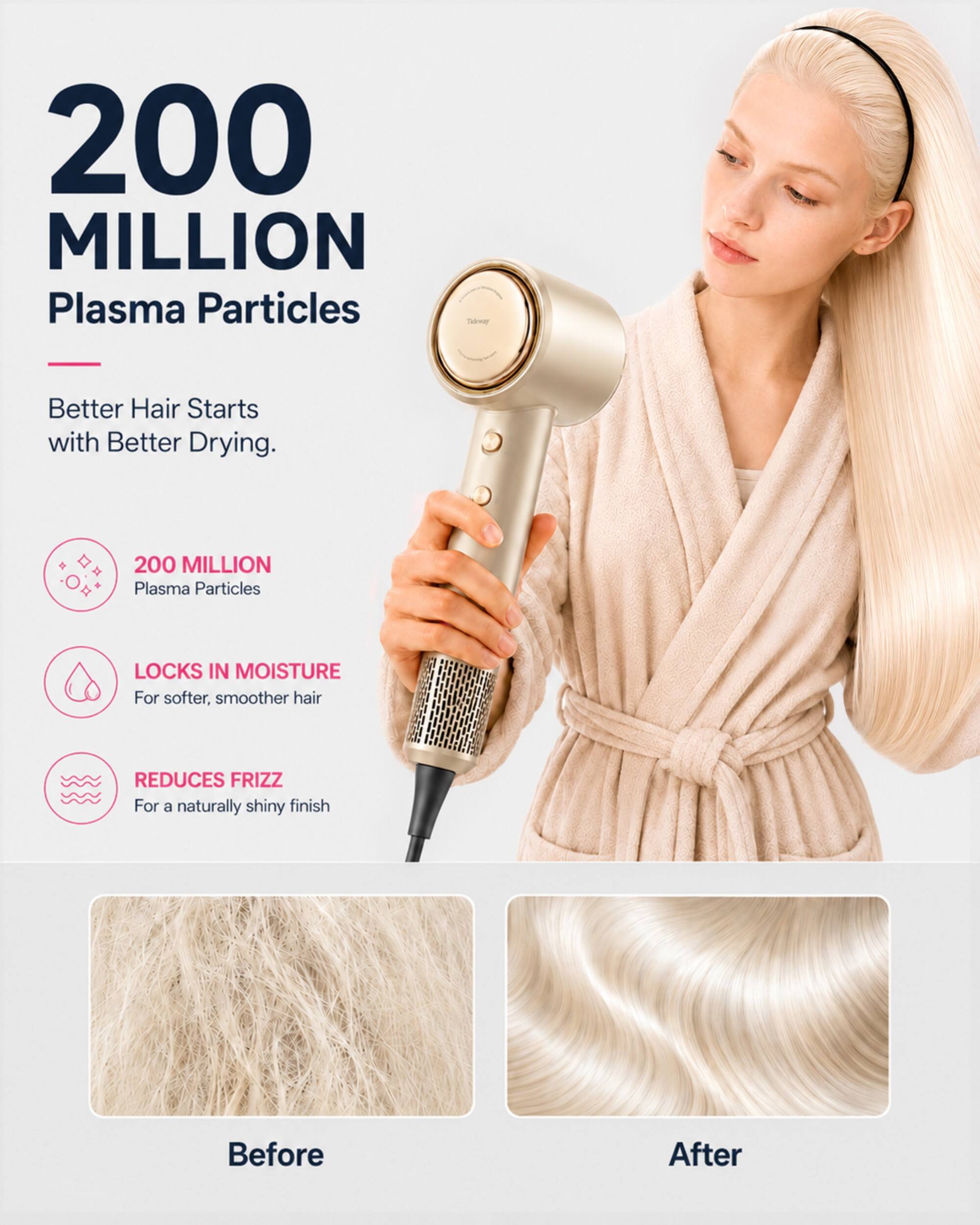 200 MILLION Plasma Particles

Better Hair Starts with Better Drying.

200 MILLION Plasma Particles

LOCKS IN MOISTURE For softer, smoother hair

REDUCES FRIZZ For a naturally shiny finish

Before

After