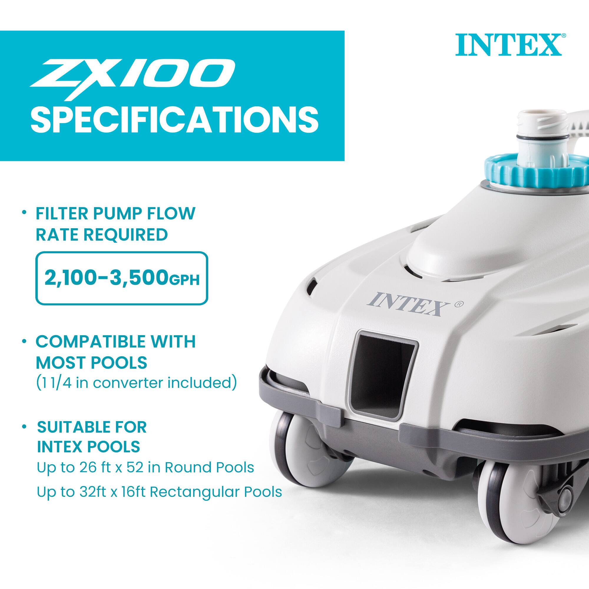 ZX100 SPECIFICATIONS  
INTEX FILTER PUMP FLOW RATE REQUIRED: 2,100-3,500GPH  
COMPATIBLE WITH MOST POOLS (1 1/4 in converter included)  
SUITABLE FOR INTEX POOLS  
Up to 26 ft x 52 in Round Pools  
Up to 32 ft x 16 ft Rectangular Pools