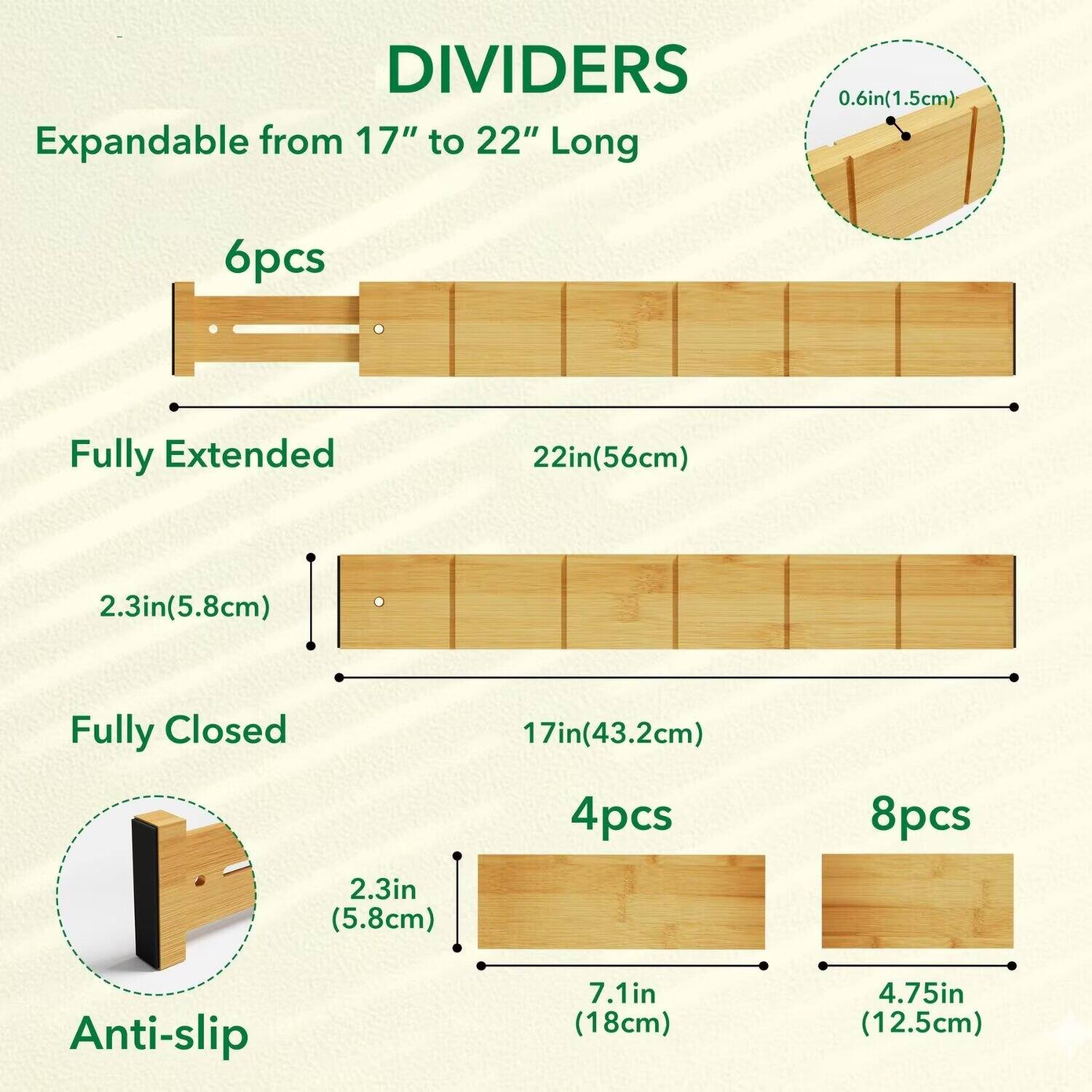 DIVIDERS  
Expandable from 17" to 22" Long  

6pcs  
Fully Extended 22in(56cm)  
2.3in(5.8cm)  

Fully Closed 17in(43.2cm)  

4pcs  
7.1in (18cm)  

8pcs  
4.75in (12.5cm)  

Anti-slip 2.3in (5.8cm)