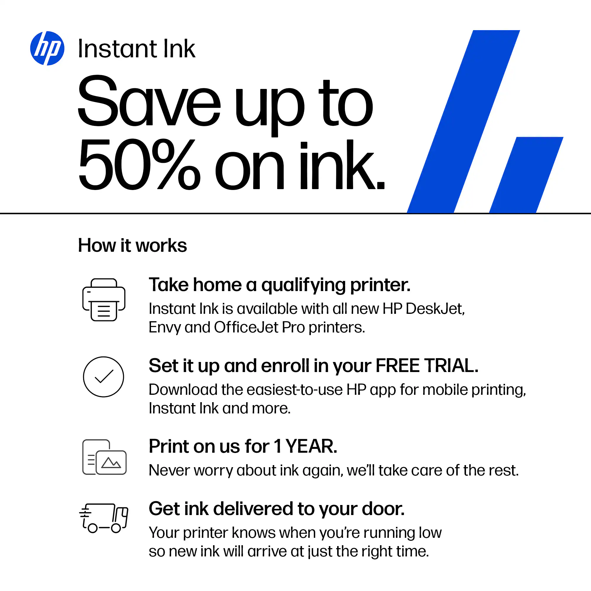 hp Instant Ink

Save up to 50% on ink.

How it works

- Take home a qualifying printer.
  Instant Ink is available with all new HP DeskJet, Envy and OfficeJet Pro printers.

- Set it up and enroll in your FREE TRIAL.
  Download the easiest-to-use HP app for mobile printing, Instant Ink and more.

- Print on us for 1 YEAR.
  Never worry about ink again, we'll take care of the rest.

- Get ink delivered to your door.
  Your printer knows when you're running low so new ink will arrive at just the right time.