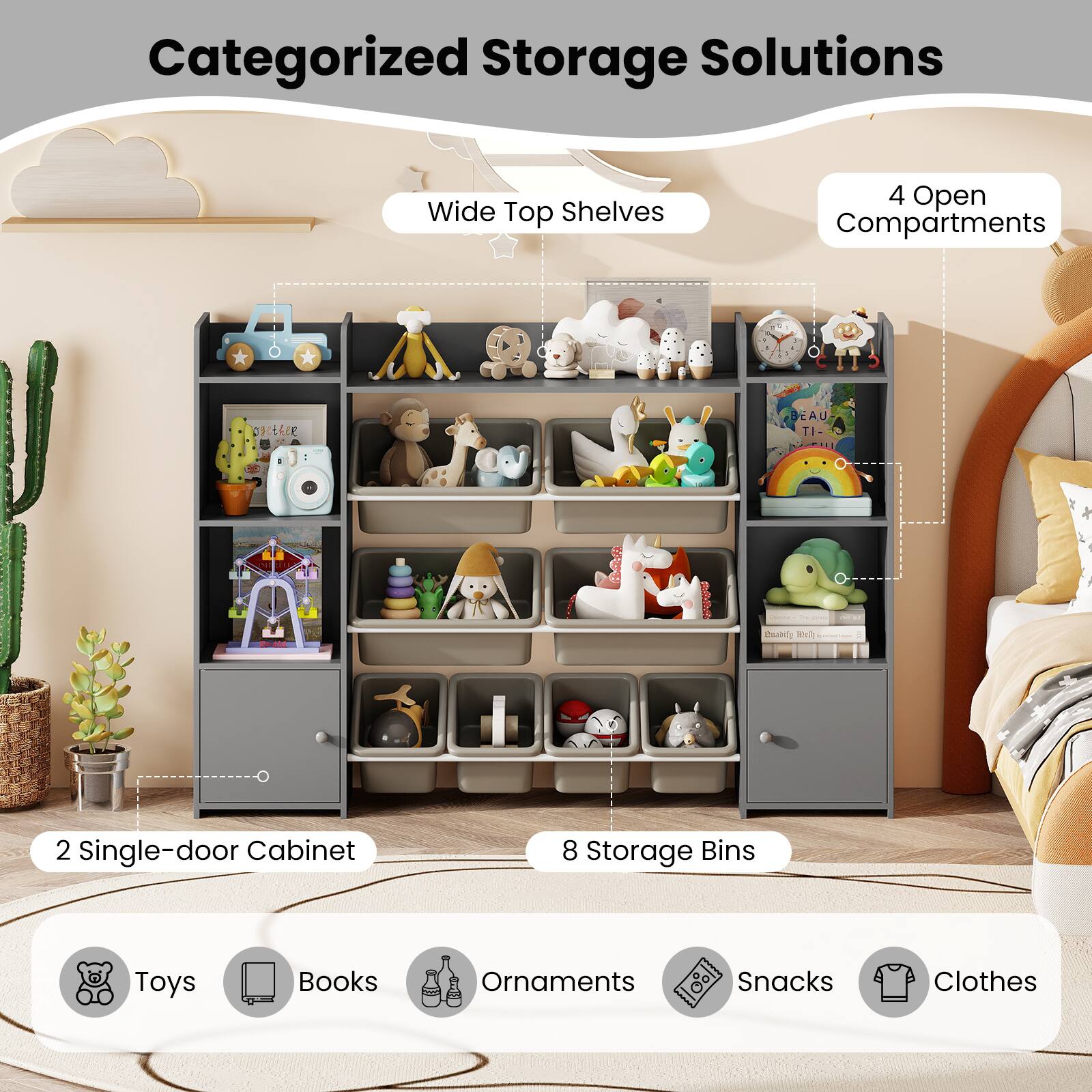 Categorized Storage Solutions

- Wide Top Shelves
- 4 Open Compartments
- 2 Single-door Cabinet
- 8 Storage Bins

Toys, Books, Ornaments, Snacks, Clothes