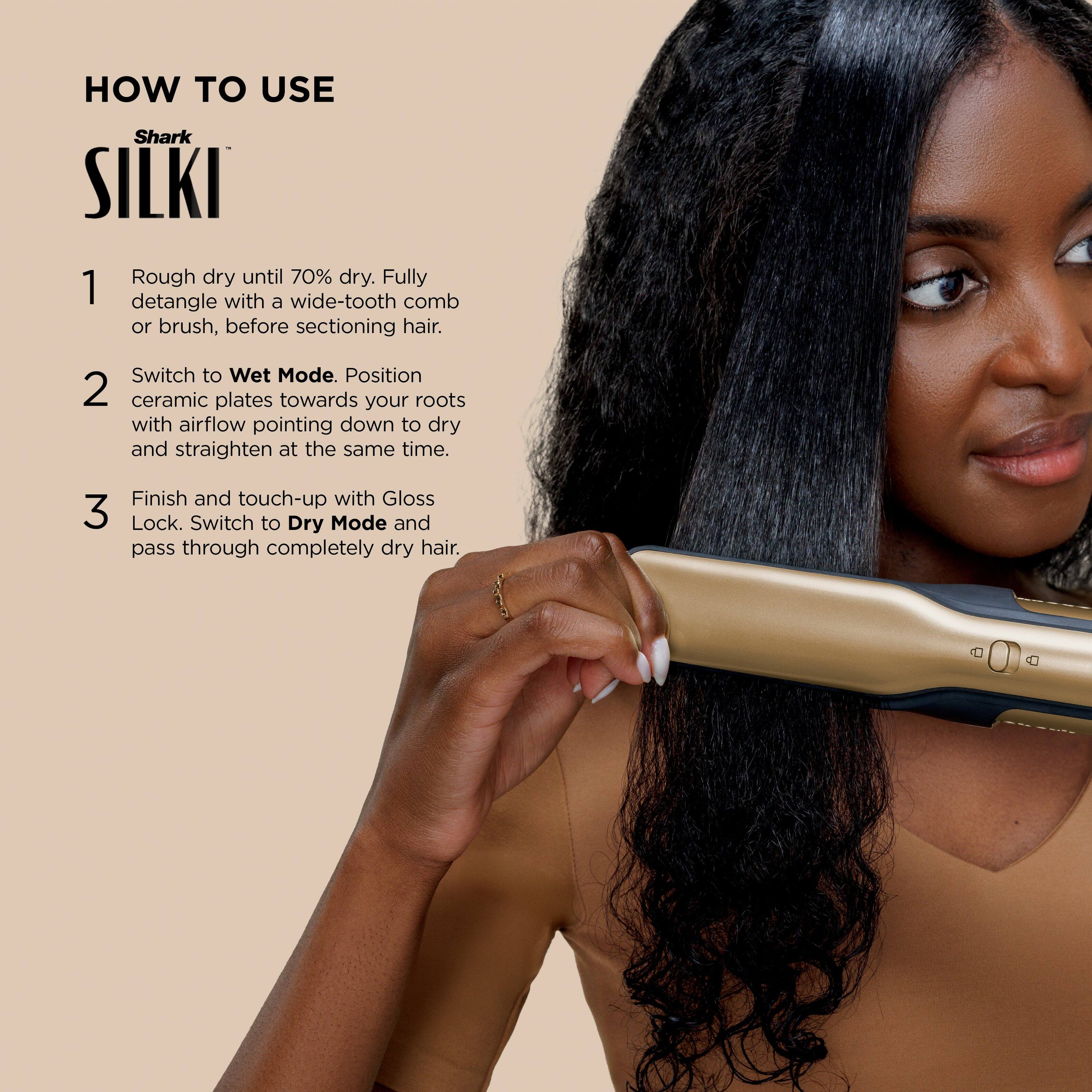 **HOW TO USE**

**Shark SILKI**

1. Rough dry until 70% dry. Fully detangle with a wide-tooth comb or brush, before sectioning hair.

2. Switch to Wet Mode. Position ceramic plates towards your roots with airflow pointing down to dry and straighten at the same time.

3. Finish and touch-up with Gloss Lock. Switch to Dry Mode and pass through completely dry hair.