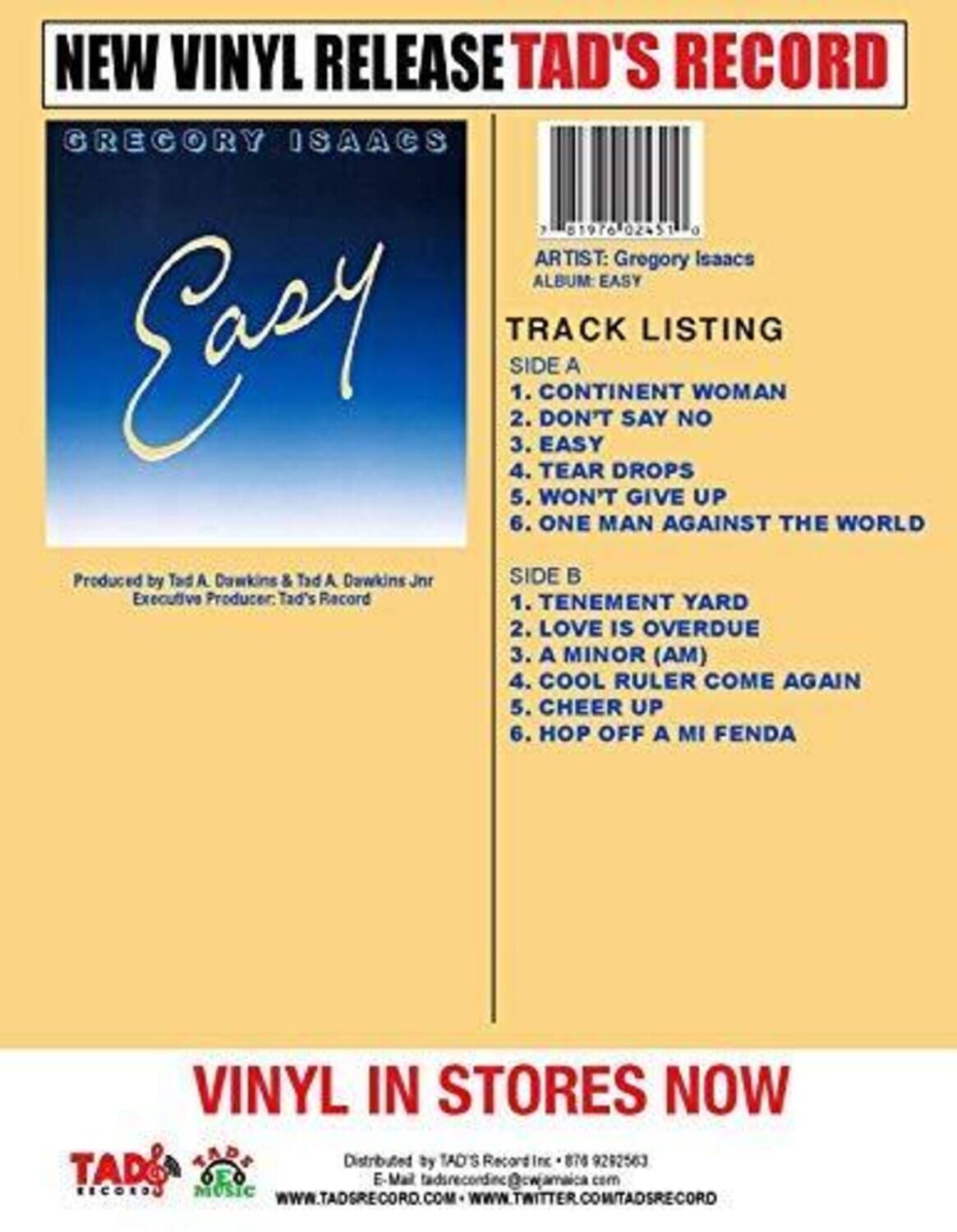**NEW VINYL RELEASE**  
**TAD'S RECORD**  

**GREGORY ISAACS**  
**Easy**  

Produced by Tad A. Dawkins & Tad A. Dawkins Jr.  
Executive Producer: Tad's Record  

**TRACK LISTING**  

**SIDE A**  
1. CONTINENT WOMAN  
2. DON'T SAY NO  
3. EASY  
4. TEAR DROPS  
5. WON'T GIVE UP  
6. ONE MAN AGAINST THE WORLD  

**SIDE B**  
1. TENEMENT YARD  
2. LOVE IS OVERDUE  
3. A MINOR (AM)  
4. COOL RULER COME AGAIN  
5. CHEER UP  
6. HOP OFF A MI FENDA  

**VINYL IN STORES NOW**  

Distributed by TAD'S Record Inc.  
E-Mail: tadrecordinc@cwjamaica.com  
WWW.TADSRECORD.COM  
WWW.TWITTER.COM/TADSRECORD