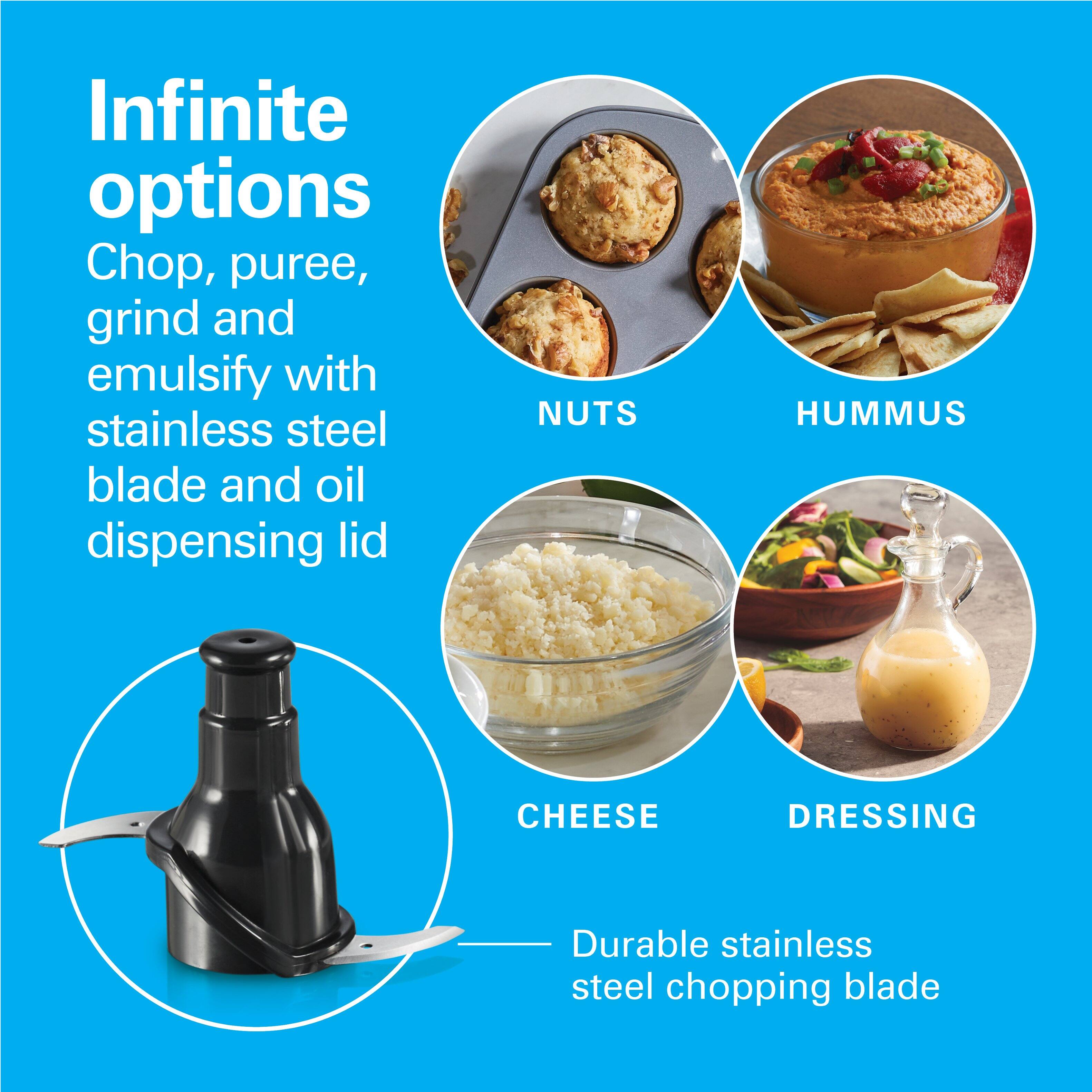 Infinite options: Chop, puree, grind and emulsify with stainless steel blade and oil dispensing lid

NUTS
HUMMUS
CHEESE
DRESSING

Durable stainless steel chopping blade