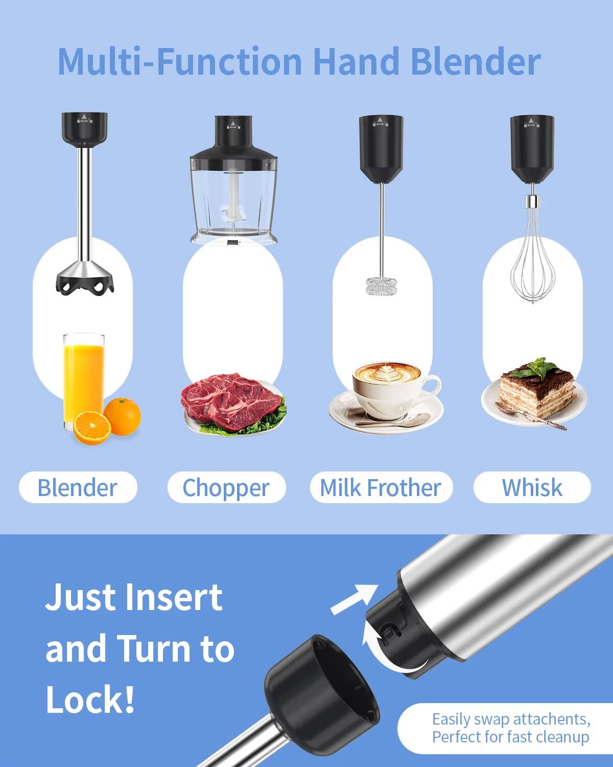 Multi-Function Hand Blender

- Blender
- Chopper
- Milk Frother
- Whisk

Just Insert and Turn to Lock!

Easily swap attachments, Perfect for fast cleanup