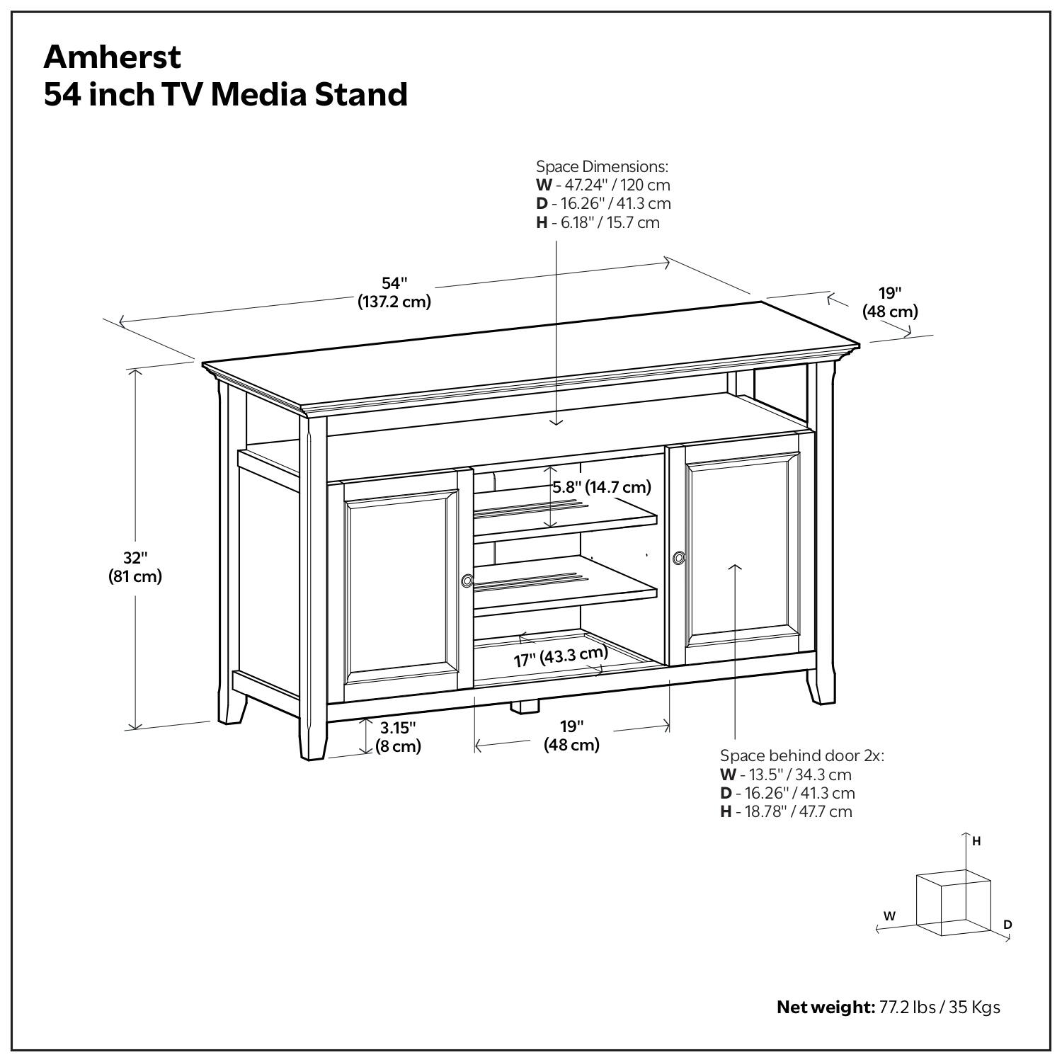 Amherst 54 inch TV Media Stand Space Dimensions: W 47.24"/120 cm D 16.26"/41.3 cm H 6.18"/15.7 cm 15.7 cm 54" (137.2 cm) 19" (48 cm) 5.8" (14.7 cm) 32" (81 cm) 17" (43.3 cm) 3.15" (8 cm) 19" (48 cm) Space behind door 2x: W 13.5"/34.3 cm D 16.26"/41.3 cm H H - 18.78"/47.7 cm H W D Net weight: 77.2 lbs/35 Kgs