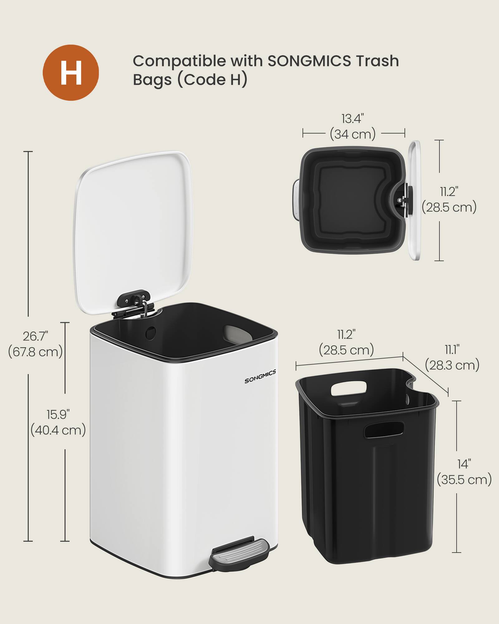 Compatible with SONGMICS Trash Bags (Code H)  
13.4" (34 cm)  
11.2" (28.5 cm)  
26.7" (67.8 cm)  
15.9" (40.4 cm)  
SONGMICS  
11.2" (28.5 cm)  
11.1" (28.3 cm)  
14" (35.5 cm)