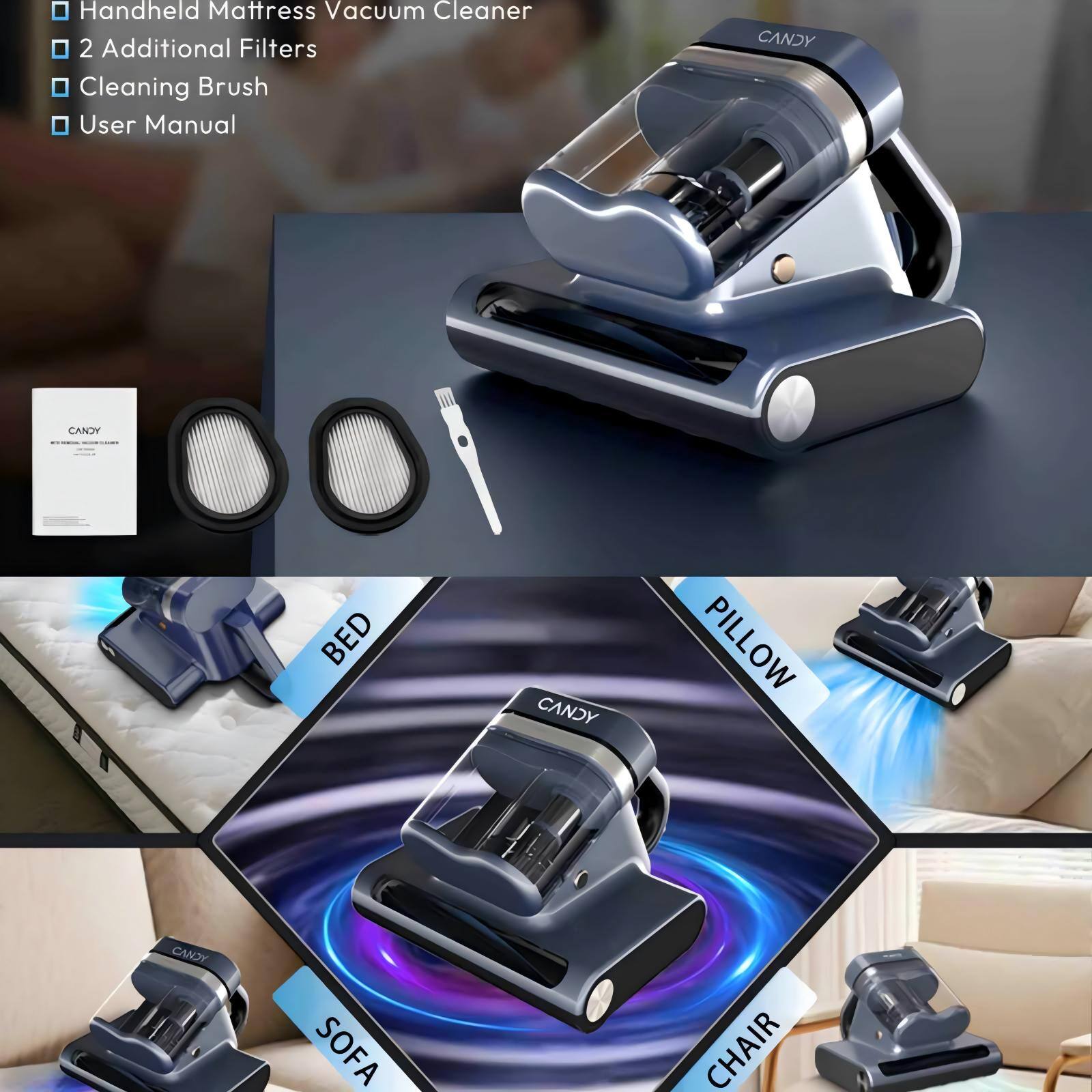 - Handheld Mattress Vacuum Cleaner
- 2 Additional Filters
- Cleaning Brush
- User Manual

CANDY AN'E BED
CANDY PILLOW
CANDY SOFA CHAIR
