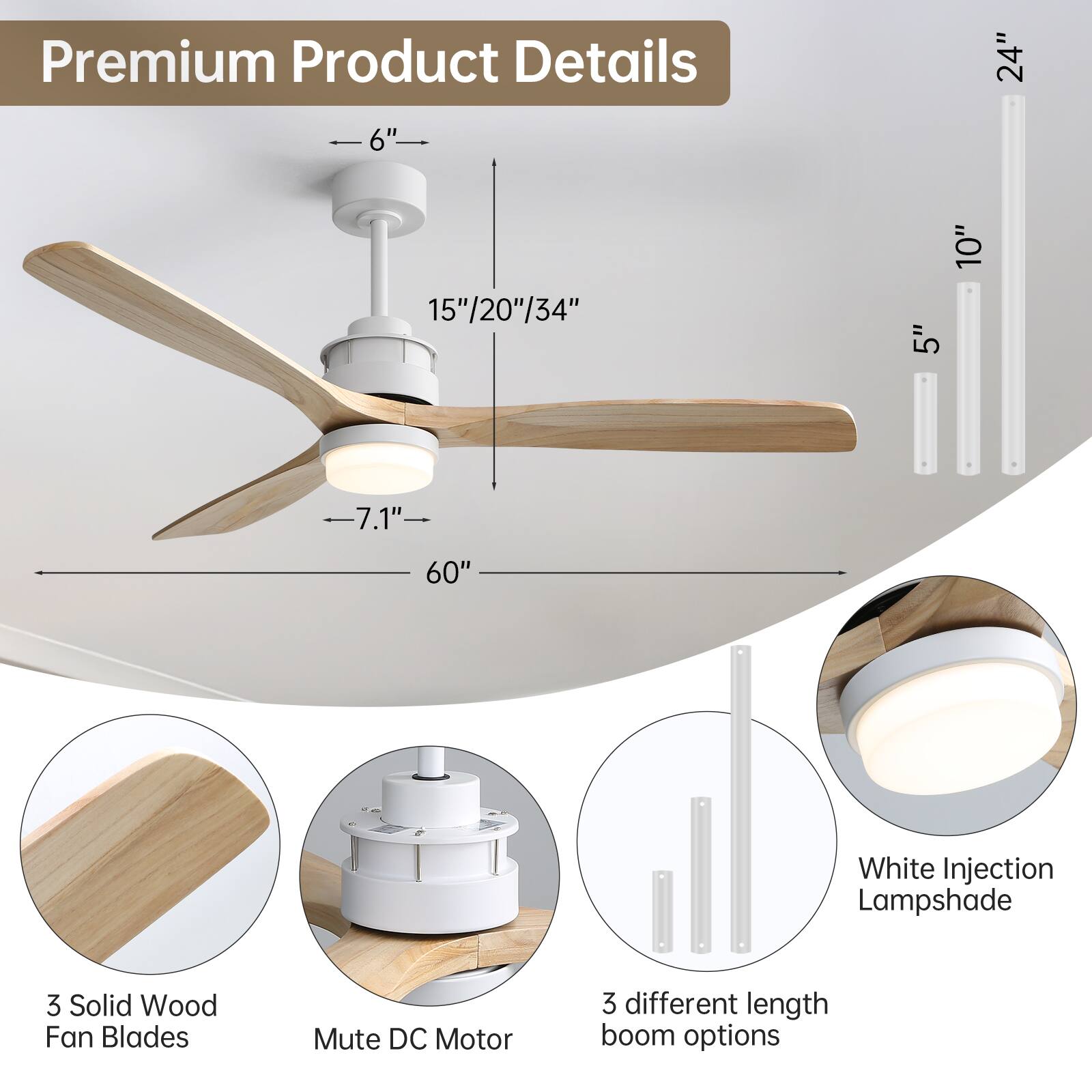 Premium Product Details

- 24"
- 6"
- 15"/20"/34"
- 10"
- 5"
- 7.1"
- 60"
- White Injection Lampshade
- 3 Solid Wood Fan Blades
- Mute DC Motor
- 3 different length boom options