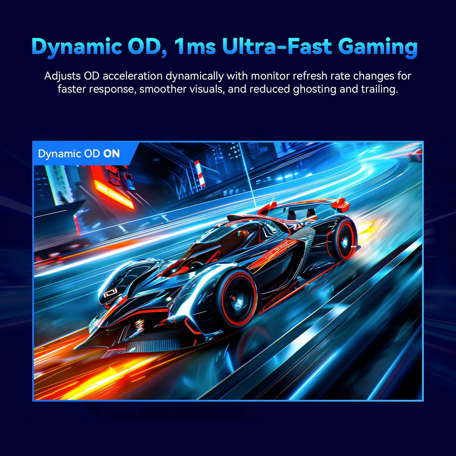 Dynamic OD, 1ms Ultra-Fast Gaming

Adjusts OD acceleration dynamically with monitor refresh rate changes for faster response, smoother visuals, and reduced ghosting and trailing.

Dynamic OD ON
