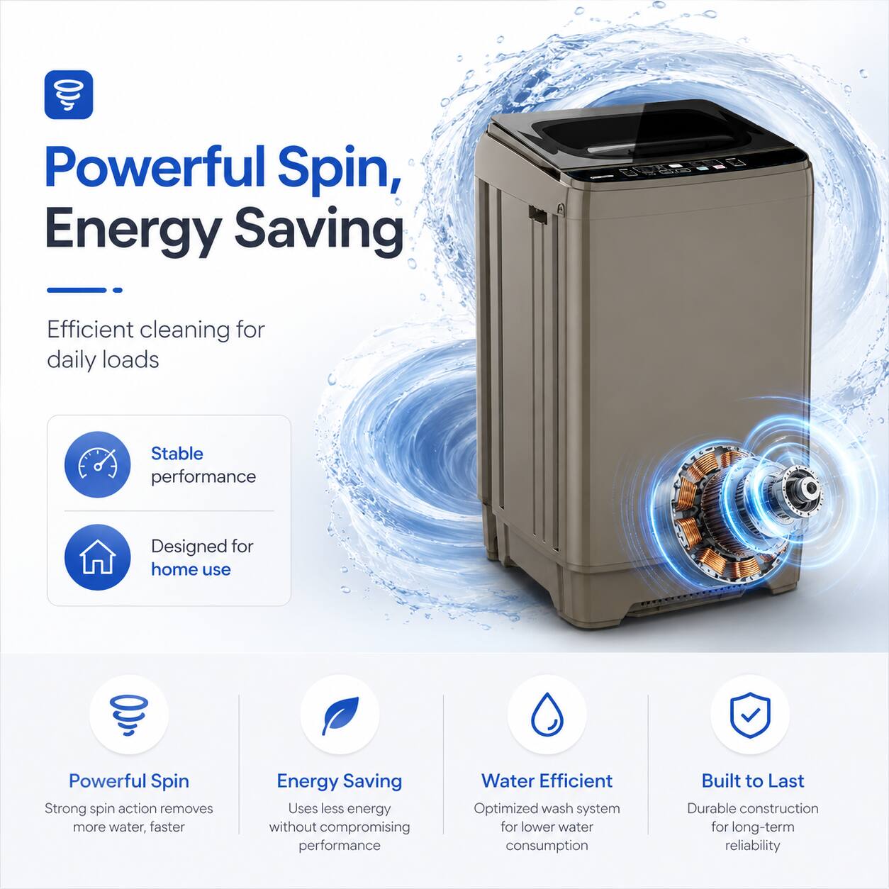 Powerful Spin, Energy Saving  
Efficient cleaning for daily loads  
Stable performance  
Designed for home use  
Powerful Spin  
Strong spin action removes more water, faster  
Energy Saving  
Uses less energy without compromising performance  
Water Efficient  
Optimized wash system for lower water consumption  
Built to Last  
Durable construction for long-term reliability