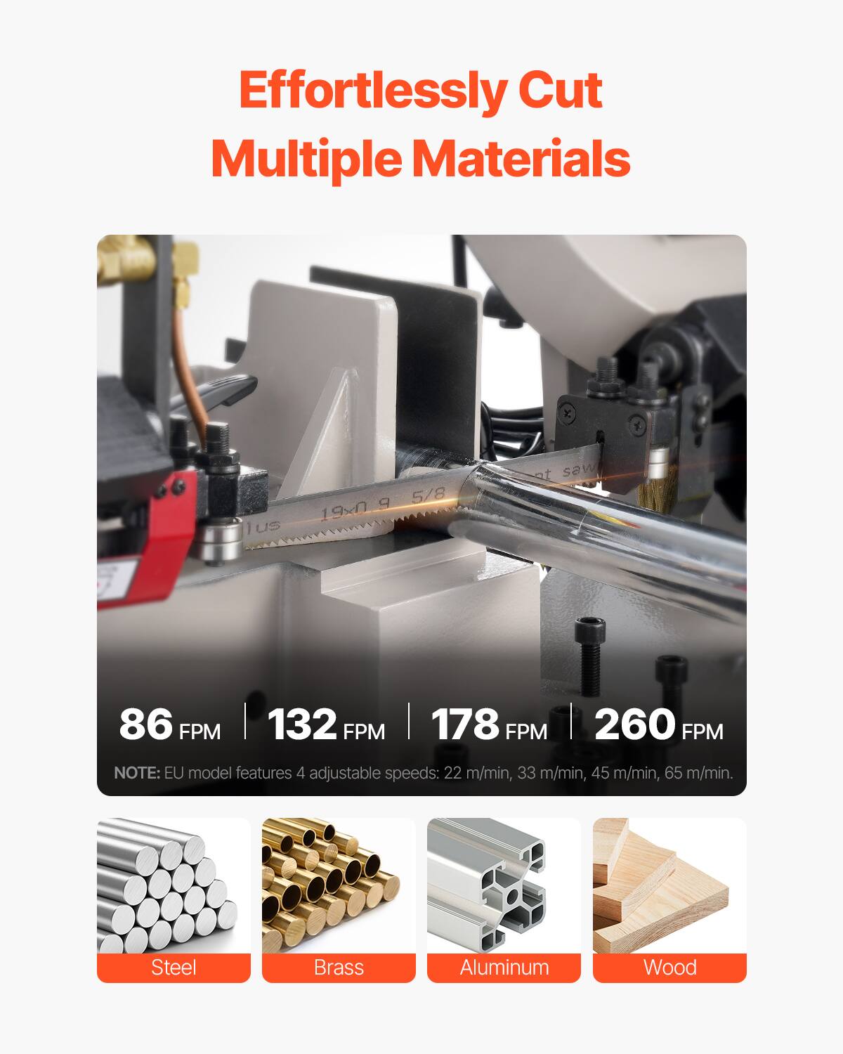 Effortlessly Cut Multiple Materials

86 FPM 132 FPM 178 FPM 260 FPM

NOTE: EU model features 4 adjustable speeds: 22 m/min, 33 m/min, 45 m/min, 65 m/min.

Steel
Brass
Aluminum
Wood