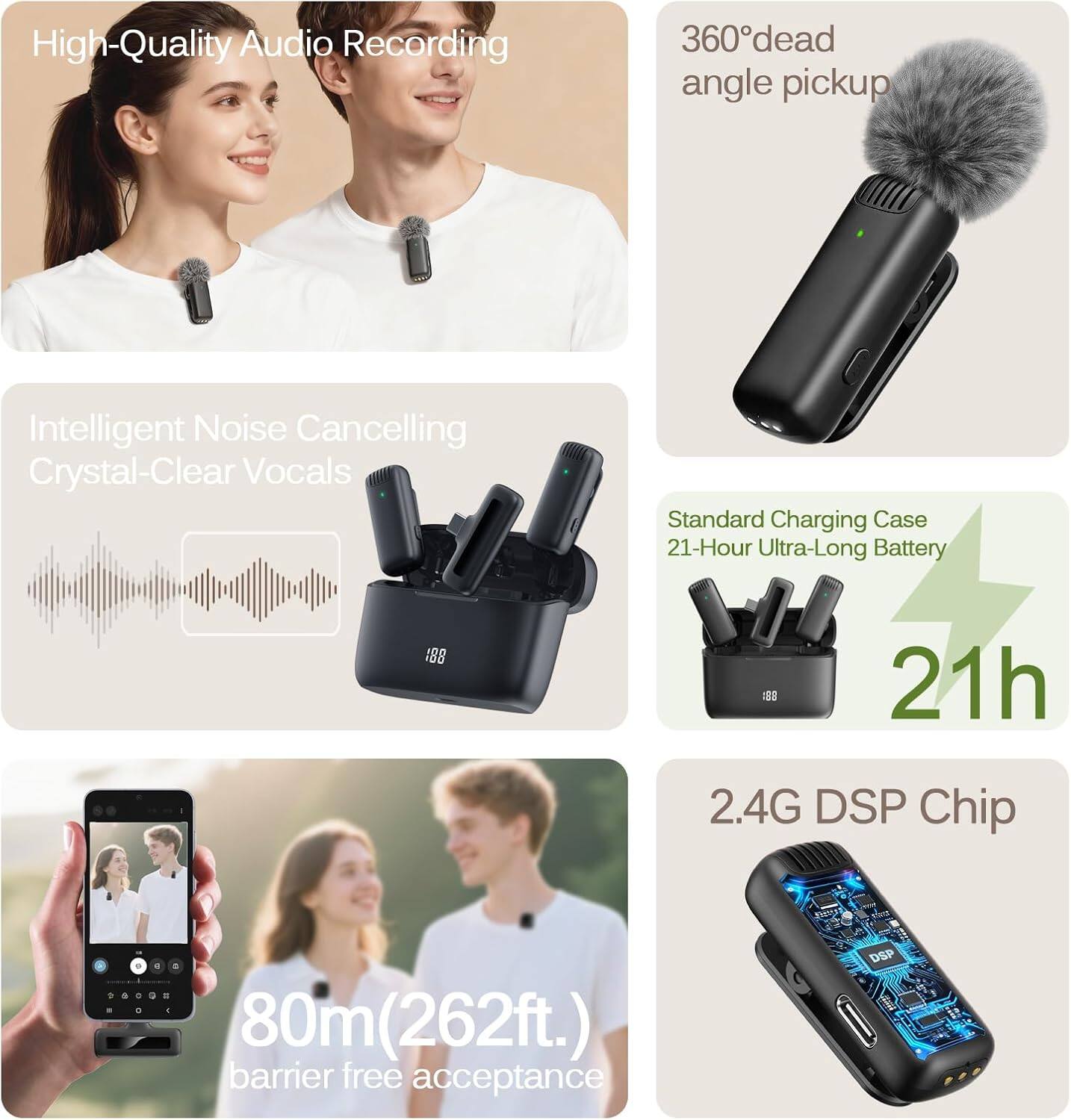 High-Quality Audio Recording  
360° dead angle pickup  
Intelligent Noise Cancelling  
Crystal-Clear Vocals  
Standard Charging Case  
21-Hour Ultra-Long Battery  
2.4G DSP Chip  
80m (262ft.) barrier free acceptance