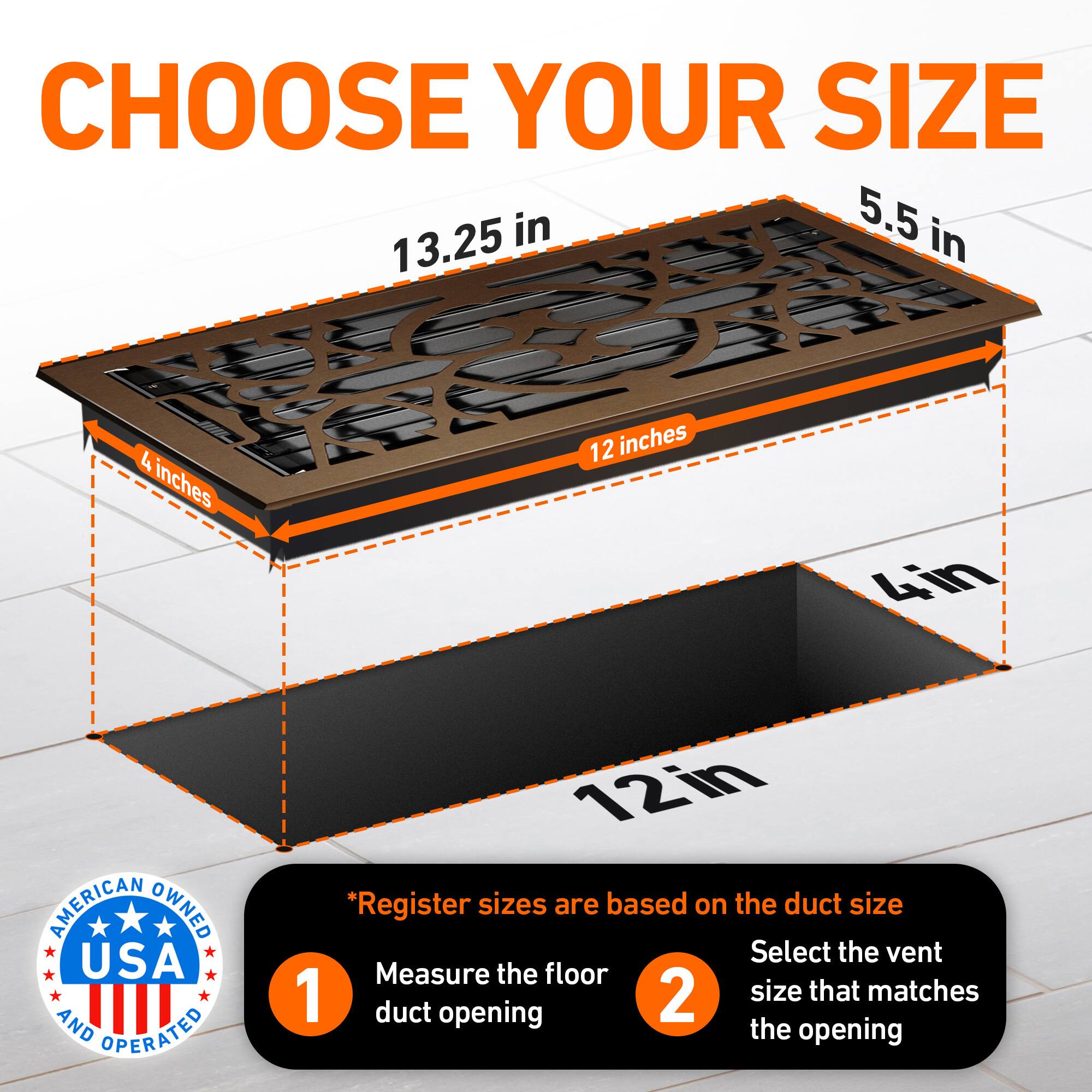 CHOOSE YOUR SIZE

5.5 in  
13.25 in  
4 inches  
12 inches  
4in  

AMERICAN OWNED USA AND OPERATED

*Register sizes are based on the duct size  
1. Measure the floor duct opening  
2. Select the vent size that matches the opening