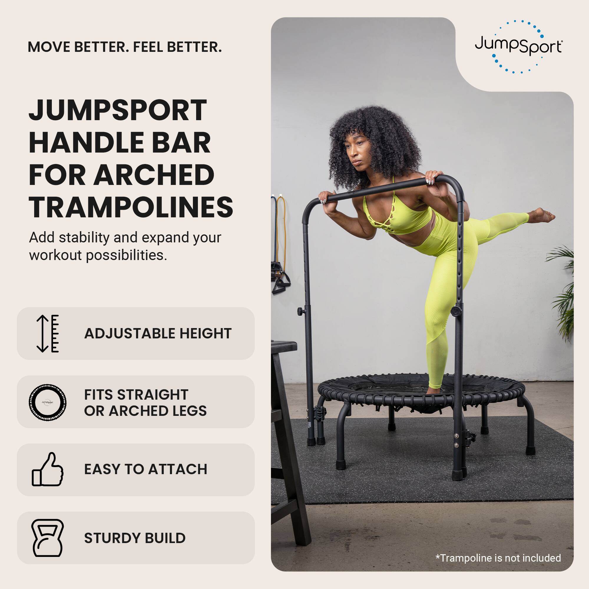 MOVE BETTER. FEEL BETTER.

JUMPSPORT HANDLE BAR FOR ARCHED TRAMPOLINES
Add stability and expand your workout possibilities.

- ADJUSTABLE HEIGHT
- FITS STRAIGHT OR ARCHED LEGS
- EASY TO ATTACH
- STURDY BUILD

*Trampoline is not included