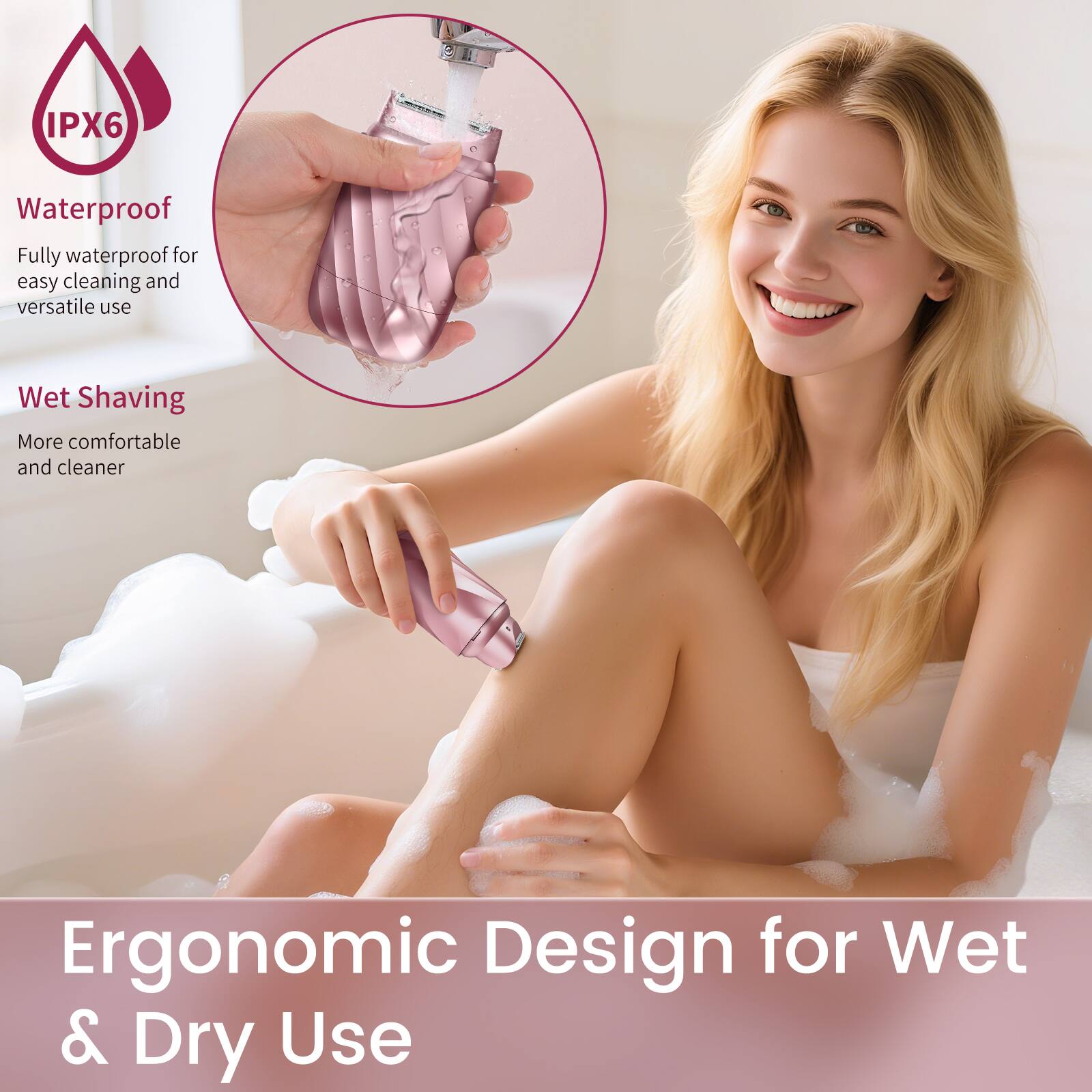IPX6 Waterproof  
Fully waterproof for easy cleaning and versatile use  
Wet Shaving  
More comfortable and cleaner  
Ergonomic Design for Wet & Dry Use