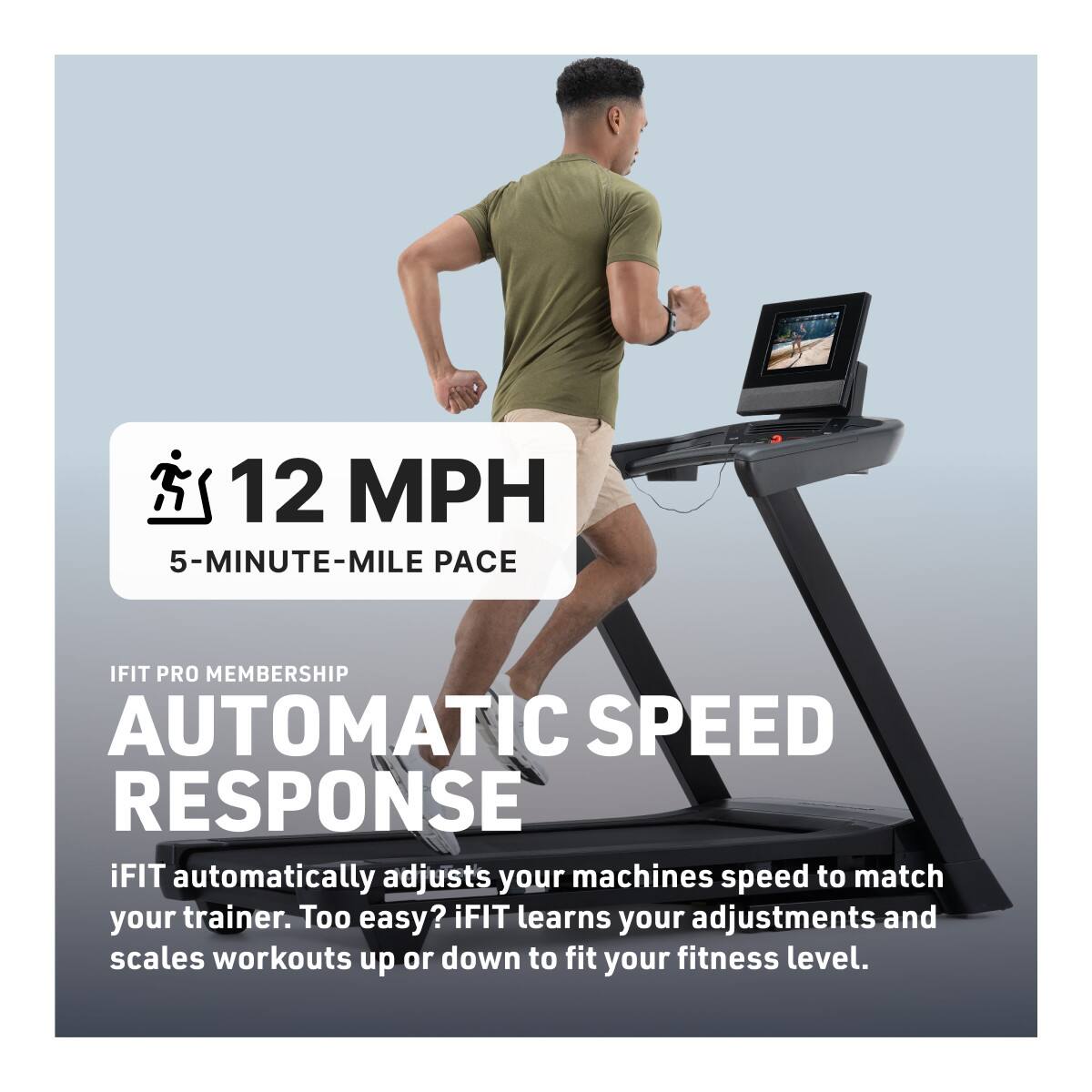 12 MPH  
5-MINUTE-MILE PACE  

IFIT PRO MEMBERSHIP  
AUTOMATIC SPEED RESPONSE  

iFIT automatically adjusts your machine's speed to match your trainer. Too easy? iFIT learns your adjustments and scales workouts up or down to fit your fitness level.