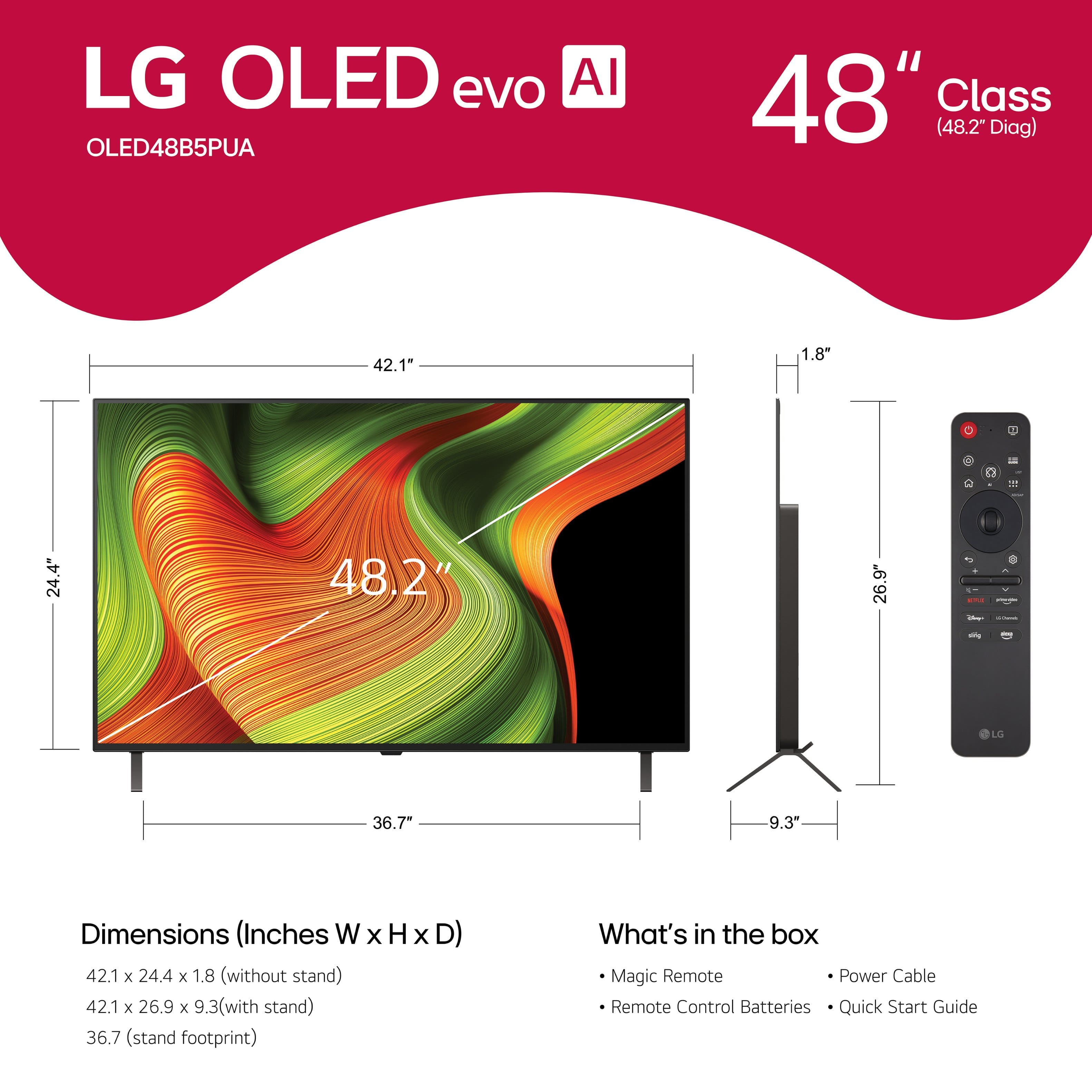 LG OLED evo AI OLED48B5PUA 48" Class (48.2" Diag) 42.1" 1.8" 24.4" 48.2" 26.9" - - - LG 36.7" 9.3" Dimensions (Inches W x H x D) 42.1 x 24.4 x 1.8 (without stand) 42.1 x 26.9 x 9.3(with stand) 36.7 (stand footprint) What's in the box Magic Remote Power Cable Remote Control Batteries Quick Start Guide