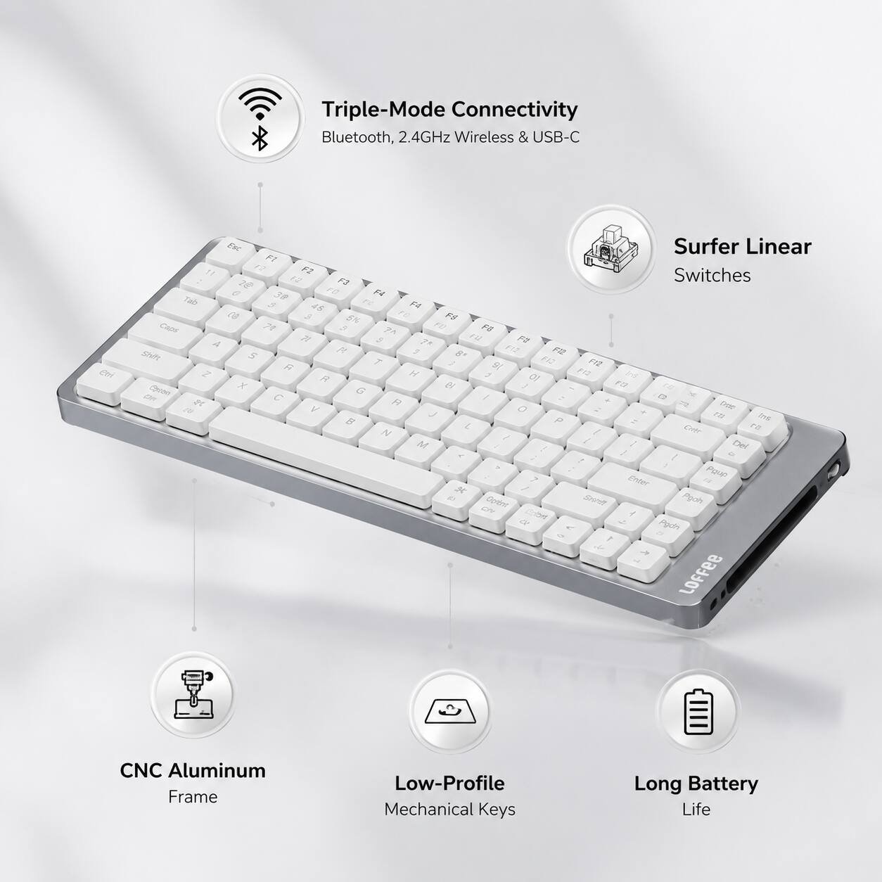 Triple-Mode Connectivity Bluetooth, 2.4GHz Wireless & USB-C  
Surfer Linear Switches  
CNC Aluminum Frame  
Low-Profile Mechanical Keys  
Long Battery Life