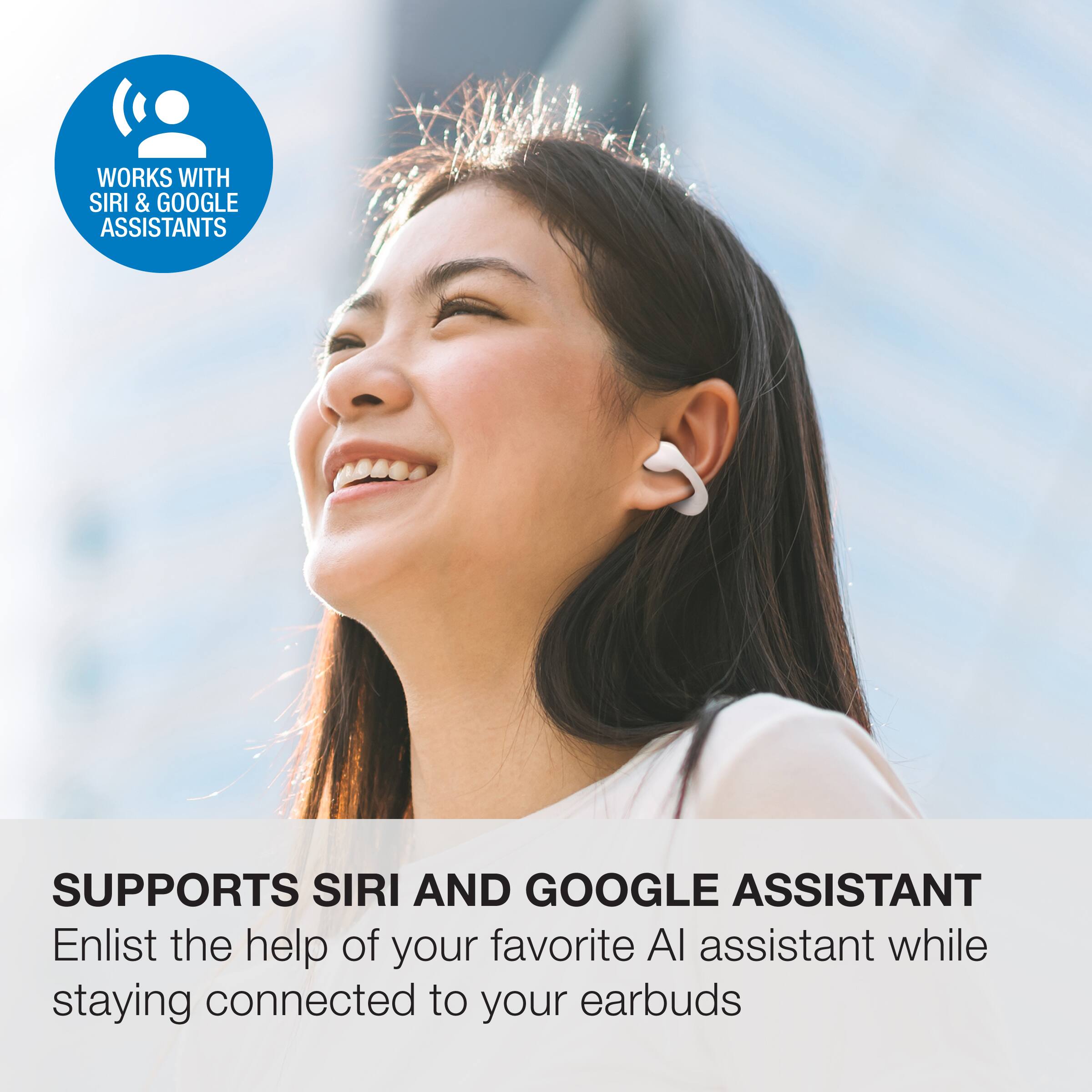 WORKS WITH SIRI & GOOGLE ASSISTANTS

SUPPORTS SIRI AND GOOGLE ASSISTANT

Enlist the help of your favorite AI assistant while staying connected to your earbuds