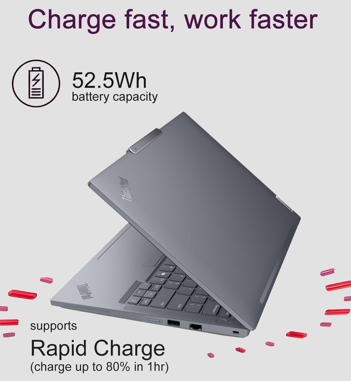 Charge fast, work faster

52.5Wh battery capacity

supports Rapid Charge (charge up to 80% in 1hr)