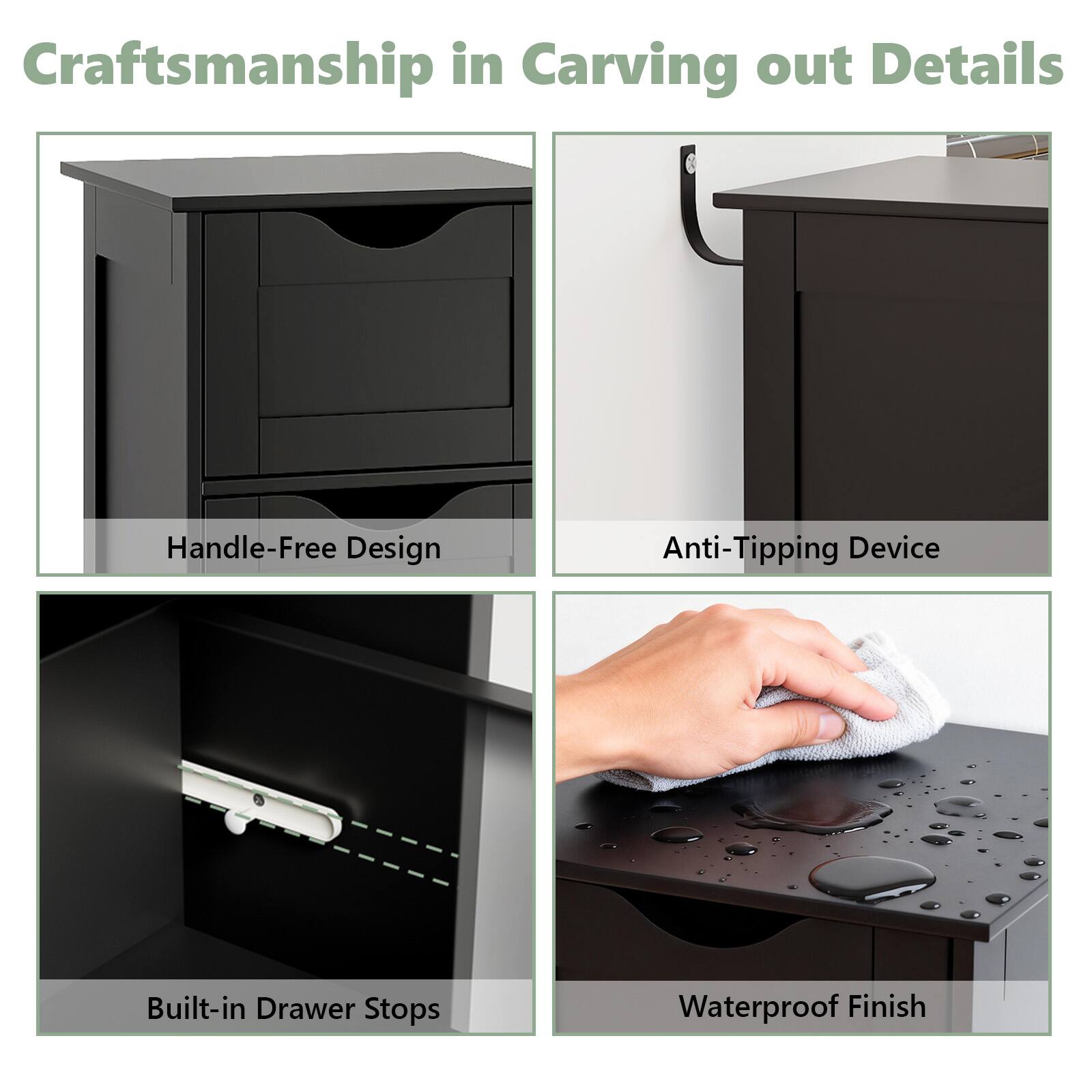 Craftsmanship in Carving out Details

- Handle-Free Design
- Anti-Tipping Device
- Built-in Drawer Stops
- Waterproof Finish