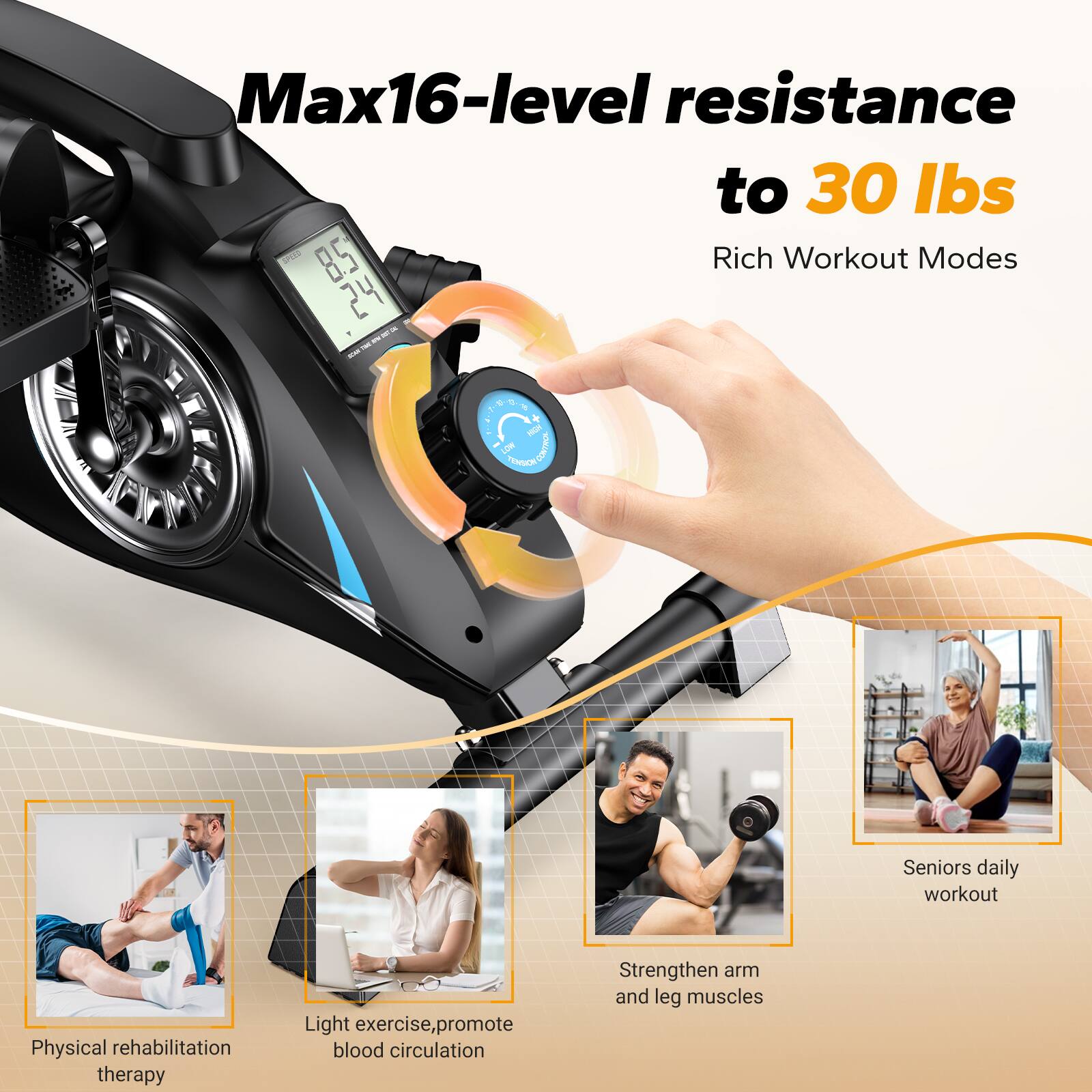 Max16-level resistance to 30 lbs  
Rich Workout Modes  

Physical rehabilitation therapy  
Light exercise, promote blood circulation  
Strengthen arm and leg muscles  
Seniors daily workout