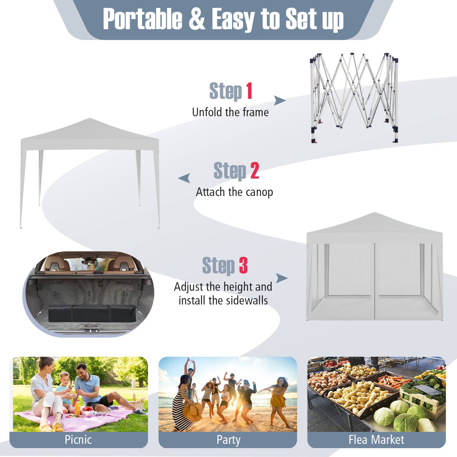 Portable & Easy to Set up

Step 1  
Unfold the frame

Step 2  
Attach the canopy

Step 3  
Adjust the height and install the sidewalls

Picnic  
Party  
Flea Market