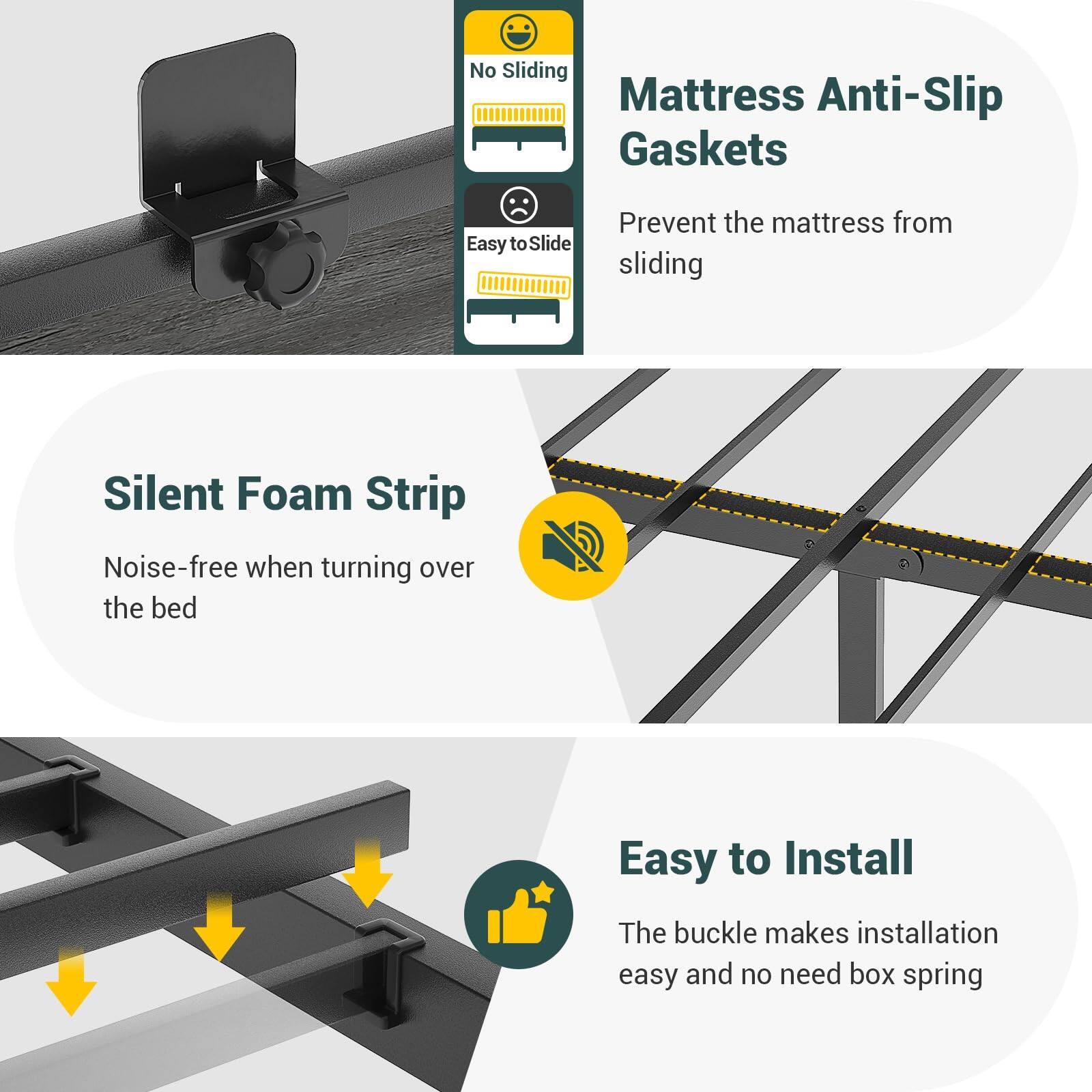 - No Sliding Mattress Anti-Slip Gaskets
- Easy to Slide
- Prevent the mattress from sliding
- Silent Foam Strip
- Noise-free when turning over the bed
- Easy to Install
- The buckle makes installation easy and no need for box spring